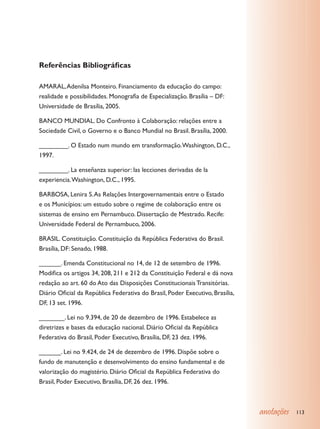 Referências Bibliográficas

AMARAL, Adenilsa Monteiro. Financiamento da educação do campo:
realidade e possibilidades. Monografia de Especialização. Brasília – DF:
Universidade de Brasília, 2005.

BANCO MUNDIAL. Do Confronto à Colaboração: relações entre a
Sociedade Civil, o Governo e o Banco Mundial no Brasil. Brasília, 2000.

________. O Estado num mundo em transformação. Washington, D.C.,
1997.

________. La enseñanza superior: las lecciones derivadas de la
experiencia. Washington, D.C., 1995.

BARBOSA, Lenira S. As Relações Intergovernamentais entre o Estado
e os Municípios: um estudo sobre o regime de colaboração entre os
sistemas de ensino em Pernambuco. Dissertação de Mestrado. Recife:
Universidade Federal de Pernambuco, 2006.

BRASIL. Constituição. Constituição da República Federativa do Brasil.
Brasília, DF: Senado, 1988.

______. Emenda Constitucional no 14, de 12 de setembro de 1996.
Modifica os artigos 34, 208, 211 e 212 da Constituição Federal e dá nova
redação ao art. 60 do Ato das Disposições Constitucionais Transitórias.
Diário Oficial da República Federativa do Brasil, Poder Executivo, Brasília,
DF, 13 set. 1996.

_______. Lei no 9.394, de 20 de dezembro de 1996. Estabelece as
diretrizes e bases da educação nacional. Diário Oficial da República
Federativa do Brasil, Poder Executivo, Brasília, DF, 23 dez. 1996.

______. Lei no 9.424, de 24 de dezembro de 1996. Dispõe sobre o
fundo de manutenção e desenvolvimento do ensino fundamental e de
valorização do magistério. Diário Oficial da República Federativa do
Brasil, Poder Executivo, Brasília, DF, 26 dez. 1996.



                                                                               anotações   113
 