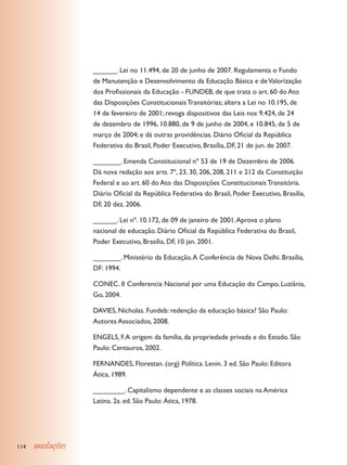 ______. Lei no 11.494, de 20 de junho de 2007. Regulamenta o Fundo
                  de Manutenção e Desenvolvimento da Educação Básica e de Valorização
                  dos Profissionais da Educação - FUNDEB, de que trata o art. 60 do Ato
                  das Disposições Constitucionais Transitórias; altera a Lei no 10.195, de
                  14 de fevereiro de 2001; revoga dispositivos das Leis nos 9.424, de 24
                  de dezembro de 1996, 10.880, de 9 de junho de 2004, e 10.845, de 5 de
                  março de 2004; e dá outras providências. Diário Oficial da República
                  Federativa do Brasil, Poder Executivo, Brasília, DF, 21 de jun. de 2007.

                  _______. Emenda Constitucional nº 53 de 19 de Dezembro de 2006.
                  Dá nova redação aos arts. 7º, 23, 30, 206, 208, 211 e 212 da Constituição
                  Federal e ao art. 60 do Ato das Disposições Constitucionais Transitória.
                  Diário Oficial da República Federativa do Brasil, Poder Executivo, Brasília,
                  DF, 20 dez. 2006.

                  ______. Lei nº. 10.172, de 09 de janeiro de 2001. Aprova o plano
                  nacional de educação. Diário Oficial da República Federativa do Brasil,
                  Poder Executivo, Brasília, DF, 10 jan. 2001.

                  _______. Ministério da Educação. A Conferência de Nova Delhi. Brasília,
                  DF: 1994.

                  CONEC. II Conferencia Nacional por uma Educação do Campo, Luziânia,
                  Go, 2004.

                  DAVIES, Nicholas. Fundeb: redenção da educação básica? São Paulo:
                  Autores Associados, 2008.

                  ENGELS, F. A origem da família, da propriedade privada e do Estado. São
                  Paulo: Centauros, 2002.

                  FERNANDES, Florestan. (org) Política. Lenin. 3 ed. São Paulo: Editora
                  Ática, 1989.

                  ________. Capitalismo dependente e as classes sociais na América
                  Latina. 2a. ed. São Paulo: Ática, 1978.




114   anotações
 