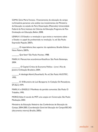 GAMA, Sônia Maria Fonseca . Financiamento da educação do campo
na Amazônia paraense: uma análise nos investimentos do Ministério
da Educação no estado do Pará. Dissertação (Mestrado). Universidade
Federal do Pará, Instituto de Ciências da Educação, Programa de Pós-
Graduação em Educação, Belém, 2008.

LENIN,V. I. O Estado e a revolução: o que ensina o marxismo sobre
o Estado e o papel do proletariado na revolução. 1a. ed. São Paulo:
Expressão Popular, 2007a.

______. O imperialismo, fase superior do capitalismo. Brasília: Editora
Nova Palavra, 2007b.

______. Que fazer? São Paulo: Hucitec, 1988.

MARX, K. Manuscritos econômicos-filosóficos. São Paulo: Boitempo,
2004.

_______. O Capital: Crítica da Economia Política - Livro I. Rio de
Janeiro: Civilização Brasileira, 2004.

______ A ideologia Alemã (Feuerbach). 9a. ed. São Paulo: HUCITEC,
1993.

______ O 18 Brumário de Luís Bonaparte. In: Coleção Os Pensadores.
SP: Abril, 1979.

MARX, K e ENGELS, F. Manifesto do partido comunista. São Paulo: O
Trabalho, 1995.

MORGI,Valter. A escola do MST: uma utopia em Construção. São Paulo:
Meditação, 2003.

Ministério da Educação. Relatório das Conferências de Educação do
Campo, 2004-2005. Coordenação Geral de Educação do Campo/SECAD.
(documento interno) Brasília, 2005a




                                                                          anotações   115
 