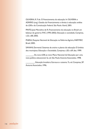 OLIVEIRA, R. P. de. O financiamento da educação. In: OLIVEIRA e
                  ADRIÃO (org.) Gestão do Financiamento e direito à educação: análise
                  da LDB e da Constituição Federal. São Paulo: Xamã, 2001.

                  PINTO, José Marcelino de R. Financiamento da educação no Brasil: um
                  balanço do governo FHC (1995-2002). Educação e sociedade, Campinas,
                  v.23, n.80, 2002.

                  PNERA, Pesquisa Nacional de Educação na Reforma Agrária, INEP/MEC
                  Brasil, 2005.

                  SAVIANI, Dermeval. Sistemas de ensino e planos de educação: O âmbito
                  dos municípios. Educação e Sociedade, Campinas, v.20, n.69, dez. 1999.

                  _______. Da nova LDB ao novo Plano Nacional de Educação: por uma
                  nova política educacional. 5a. ed. São Paulo: Autores Associados, 1998.

                  ________. Educação brasileira: Estrutura e sistema. 7a. ed. Campinas, SP:
                  Autores Associados, 1996.




116   anotações
 