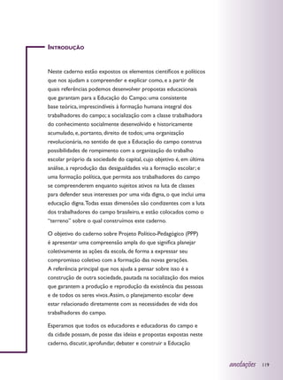 Introdução


Neste caderno estão expostos os elementos científicos e políticos
que nos ajudam a compreender e explicar como, e a partir de
quais referências podemos desenvolver propostas educacionais
que garantam para a Educação do Campo: uma consistente
base teórica, imprescindíveis à formação humana integral dos
trabalhadores do campo; a socialização com a classe trabalhadora
do conhecimento socialmente desenvolvido e historicamente
acumulado, e, portanto, direito de todos; uma organização
revolucionária, no sentido de que a Educação do campo construa
possibilidades de rompimento com a organização do trabalho
escolar próprio da sociedade do capital, cujo objetivo é, em última
análise, a reprodução das desigualdades via a formação escolar; e
uma formação política, que permita aos trabalhadores do campo
se compreenderem enquanto sujeitos ativos na luta de classes
para defender seus interesses por uma vida digna, o que inclui uma
educação digna. Todas essas dimensões são condizentes com a luta
dos trabalhadores do campo brasileiro, e estão colocados como o
“terreno” sobre o qual construímos este caderno.

O objetivo do caderno sobre Projeto Político-Pedagógico (PPP)
é apresentar uma compreensão ampla do que significa planejar
coletivamente as ações da escola, de forma a expressar seu
compromisso coletivo com a formação das novas gerações.
A referência principal que nos ajuda a pensar sobre isso é a
construção de outra sociedade, pautada na socialização dos meios
que garantem a produção e reprodução da existência das pessoas
e de todos os seres vivos. Assim, o planejamento escolar deve
estar relacionado diretamente com as necessidades de vida dos
trabalhadores do campo.

Esperamos que todos os educadores e educadoras do campo e
da cidade possam, de posse das ideias e propostas expostas neste
caderno, discutir, aprofundar, debater e construir a Educação


                                                                      anotações   119
 