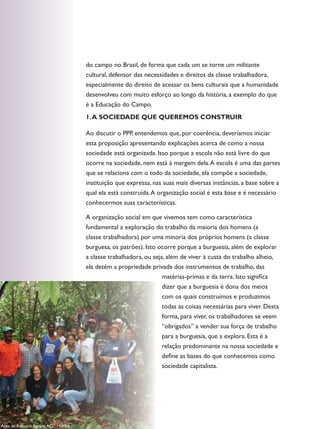 do campo no Brasil, de forma que cada um se torne um militante
                                     cultural, defensor das necessidades e direitos da classe trabalhadora,
                                     especialmente do direito de acessar os bens culturais que a humanidade
                                     desenvolveu com muito esforço ao longo da história, a exemplo do que
                                     é a Educação do Campo.
                                     1. A SOCIEdAdE QUE QUEREMOS CONSTRUIR

                                     Ao discutir o PPP, entendemos que, por coerência, deveríamos iniciar
                                     esta proposição apresentando explicações acerca de como a nossa
                                     sociedade está organizada. Isso porque a escola não está livre do que
                                     ocorre na sociedade, nem está à margem dela. A escola é uma das partes
                                     que se relaciona com o todo da sociedade, ela compõe a sociedade,
                                     instituição que expressa, nas suas mais diversas instâncias, a base sobre a
                                     qual ela está construída. A organização social é esta base e é necessário
                                     conhecermos suas características.

                                     A organização social em que vivemos tem como característica
                                     fundamental a exploração do trabalho da maioria dos homens (a
                                     classe trabalhadora) por uma minoria dos próprios homens (a classe
                                     burguesa, os patrões). Isto ocorre porque a burguesia, além de explorar
                                     a classe trabalhadora, ou seja, além de viver à custa do trabalho alheio,
                                     ela detém a propriedade privada dos instrumentos de trabalho, das
                                                                   matérias-primas e da terra. Isto significa
                                                                  dizer que a burguesia é dona dos meios
                                                                  com os quais construímos e produzimos
                                                                  todas as coisas necessárias para viver. Desta
                                                                  forma, para viver, os trabalhadores se veem
                                                                  “obrigados” a vender sua força de trabalho
                                                                  para a burguesia, que a explora. Esta é a
                                                                  relação predominante na nossa sociedade e
                                                                  define as bases do que conhecemos como
                                                                  sociedade capitalista.




       120    anotações
Área de Reforma Agrária ACC - UFBA
 