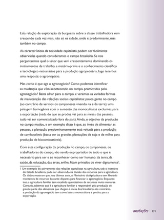Esta relação de exploração da burguesia sobre a classe trabalhadora vem
crescendo cada vez mais, não só na cidade, onde é predominante, mas
também no campo.

As características da sociedade capitalista podem ser facilmente
observadas quando consideramos o campo brasileiro. Se nos
perguntarmos qual o setor que vem crescentemente dominando os
instrumentos de trabalho, a matéria-prima e o conhecimento científico
e tecnológico necessários para a produção agropecuária, logo teremos
uma resposta: o agronegócio.

Mas como é que age o agronegócio? Como podemos identificar
as mudanças que vêm acontecendo no campo, promovidas pelo
agronegócio? Basta olhar para o campo, e veremos as variadas formas
de manutenção das relações sociais capitalistas: pouca gente no campo
(ao contrário de vermos os camponeses vivendo na e da terra); uma
paisagem homogênea com o aumento das monoculturas exclusivas para
a exportação (nada do que se produz vai para as mesas das pessoas,
tudo vai ser comercializado fora do país). Ainda, o objetivo da produção
no campo mudou, e um exemplo disso é que, ao invés de alimentar as
pessoas, a plantação predominantemente está voltada para a produção
de combustíveis (basta ver as grandes plantações de soja e de milho para
produção de biocombustíveis).

Com esta configuração da produção no campo, os camponeses, os
trabalhadores do campo, vão sendo expropriados de tudo o que é
necessário para ser e se reconhecer como ser humano: da terra, da
saúde, da educação, das artes, enfim, ficam privados de viver dignamente1.
1 Um exemplo do acirramento das relações capitalistas na agricultura, sob o incentivo
  do Estado brasileiro, pode ser observado na divisão dos recursos para a agricultura.
  Os dados mostram que, nos últimos anos, o Ministério da Agricultura tem liberado
  montantes de recursos bastante díspares para financiar o agronegócio. Enquanto
  isso, a agricultura familiar tem recebido quantitativos de recursos muito menores.
  Contudo, sabemos que é a agricultura familiar a responsável pela produção de
  grande parte dos alimentos que chegam à mesa dos brasileiros. Ao contrário,
  a produção do agronegócio tem como base a monocultura e produz para a
  exportação.




                                                                                         anotações   121
 