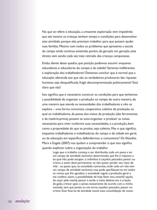 No que se refere à educação, a crescente exploração vem impedindo
                  que até mesmo as crianças tenham tempo e condições para desenvolver
                  esta atividade, porque elas precisam trabalhar para que possam ajudar
                  suas famílias. Mesmo com todos os problemas que apresenta a escola
                  do campo ainda continua existindo, porém, de geração em geração, este
                  direito vem sendo cada vez mais retirado das crianças camponesas.

                  Então, diante deste quadro, que posição podemos assumir enquanto
                  educadores e educadoras do campo e da cidade? Seremos indiferentes
                  à exploração dos trabalhadores? Devemos concluir que é normal que a
                  educação oferecida aos que são os verdadeiros produtores das riquezas
                  humanas seja desqualificada, frágil, descompromissada politicamente? Está
                  claro que não!

                  Isto significa que é necessário construir as condições para que tenhamos
                  a possibilidade de organizar a produção no campo de outra maneira, de
                  uma maneira que atenda as necessidades dos trabalhadores e não os
                  explore – uma forma comunista, cooperativa, coletiva de produção, na
                  qual os trabalhadores, de posse dos meios de produção (das ferramentas
                  e da matéria-prima), possam se auto-organizar e produzir as coisas
                  necessárias para viver conforme suas necessidades, e a produção, bem
                  como a propriedade do que se produz, seja coletiva. Mas o que significa,
                  enquanto trabalhadores e trabalhadoras do campo e da cidade em geral,
                  ou da educação em específico, defendermos o comunismo? Os filósofos
                  Marx e Engels (2007) nos ajudam a compreender o que isso significa
                  quando explicam sobre a organização do trabalho:
                          Logo que o trabalho começa a ser distribuído, cada um passa a ter
                          um campo de atividade exclusivo determinado, que lhe é imposto e
                          ao qual não pode escapar; o indivíduo é caçador, pescador, pastor ou
                          crítico, e assim deve permanecer se não quiser perder seu meio de
                          vida - ao passo que, na sociedade comunista, onde cada um não tem
                          um campo de atividade exclusivo, mas pode aperfeiçoar-se em todos
                          os ramos que lhe agradam, a sociedade regula a produção geral e
                          me confere, assim, a possibilidade de hoje fazer isto, amanhã aquilo,
                          de caçar pela manhã, pescar à tarde, à noite dedicar-me à criação
                          de gado, criticar após o jantar, exatamente de acordo com a minha
                          vontade, sem que jamais eu me torne caçador, pescador, pastor ou
                          crítico. Esse fixar-se da atividade social, essa consolidação de nosso


122   anotações
 