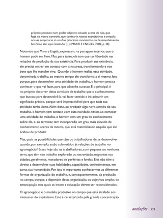 próprio produto num poder objetivo situado acima de nós, que
        foge ao nosso controle, que contraria nossas expectativas e aniquila
        nossas conjeturas, é um dos principais momentos no desenvolvimento
        histórico até aqui realizado (...) (MARX E ENGELS, 2007, p. 38).

Notemos que Marx e Engels, expressam, na passagem anterior, que o
homem pode ser livre. Mas, para tanto, ele tem que ter liberdade nas
relações de produção da sua existência. Para produzir sua existência,
ele precisa entrar em contato com a natureza, transformando-a nos
bens que lhe mantêm vivo. Quando o homem realiza essa atividade,
denominada trabalho, ao mesmo tempo ele transforma a si mesmo. Isto
porque, para desenvolver uma atividade de trabalho, o homem precisa
conhecer o que vai fazer, para que obtenha sucesso. E o principal: é
no próprio decorrer desta atividade de trabalho que o conhecimento
que buscou para desenvolvê-la vai fazer sentido e irá adquirir um
significado prático, porque será imprescindível para que toda sua
atividade tenha êxito. Além disso, ao produzir algo novo através do seu
trabalho, o homem tem contato com esta novidade. Assim, ao começar
uma atividade de trabalho, o homem tem um grau de conhecimento
sobre ela, e, ao terminar, tem incorporado um grau mais elevado de
conhecimento acerca da mesma, que está materializado naquilo que ele
acabou de produzir.

Mas, quais as possibilidades que têm os trabalhadores de se desenvolver
quando, por exemplo, estão submetidos às relações de trabalho no
agronegócio? Esses hoje são os trabalhadores, com pequena ou nenhuma
terra, que têm seu trabalho explorado ou escravizado, migrantes nas
cidades, geralmente, moradores de periferias e favelas. Eles não têm o
direito a desenvolver suas habilidades, capacidades, conhecimentos, em
suma, sua humanidade. Por isso é importante conhecermos as diferentes
formas de organização do trabalho, e, consequentemente, da produção
no campo, porque, a depender dessa organização, os objetivos amplos de
emancipação nos quais se insere a educação devem ser reconsiderados.

O agronegócio é o modelo produtivo no campo que está atrelado aos
interesses do capitalismo. Este é caracterizado pela grande concentração


                                                                               anotações   123
 