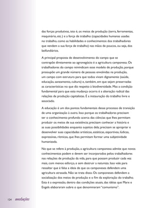 das forças produtivas, isto é, os meios de produção (terra, ferramentas,
                  maquinário, etc.) e a força de trabalho (capacidades humanas usadas
                  no trabalho, como as habilidades e conhecimentos dos trabalhadores
                  que vendem a sua força de trabalho) nas mãos de poucos, ou seja, dos
                  latifundiários.

                  A principal proposta de desenvolvimento do campo que se
                  contrapõe diretamente ao agronegócio é a agricultura camponesa. Os
                  trabalhadores do campo reivindicam esse modelo de produção, porque
                  pressupõe um grande número de pessoas envolvidas na produção,
                  um campo com estrutura para que todos vivam dignamente (saúde,
                  educação, saneamento, cultura) e, também, em que sejam preservadas
                  as características no que diz respeito à biodiversidade. Mas a condição
                  fundamental para que esta mudança ocorra é a alteração radical das
                  relações de produção capitalistas. É a instauração do trabalho livre e
                  associado.

                  A educação é um dos pontos fundamentais desse processo de transição
                  de uma organização à outra. Isso porque os trabalhadores precisam
                  ter o conhecimento profundo acerca das ciências que lhes permitam
                  produzir os meios de sua existência; precisam conhecer a história e
                  as suas possibilidades enquanto sujeitos dela; precisam se apropriar e
                  desenvolver suas capacidades artísticas, estéticas, esportivas, lúdicas,
                  expressivas, rítmicas, que lhes permitam formar uma subjetividade
                  humanizada.

                  No que se refere à produção, a agricultura camponesa admite que novos
                  conhecimentos podem e devem ser incorporados pelos trabalhadores
                  nas relações de produção da vida, para que possam produzir cada vez
                  mais, com menos esforço, e sem destruir a natureza. Isso vale para
                  ressaltar que é falsa a ideia de que os camponeses defendem uma
                  agricultura atrasada. Não se trata disso. Os camponeses defendem a
                  socialização dos meios de produção e o fim da exploração do trabalho.
                  Esta é a expressão, dentro das condições atuais, das idéias que Marx e
                  Engels elaboraram sobre o que denominaram “comunismo”.


124   anotações
 