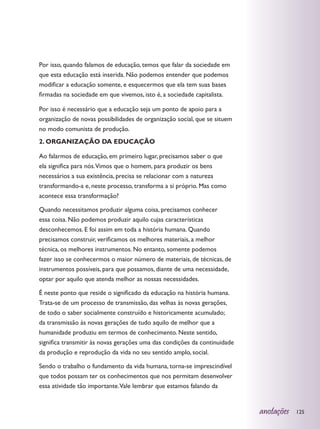 Por isso, quando falamos de educação, temos que falar da sociedade em
que esta educação está inserida. Não podemos entender que podemos
modificar a educação somente, e esquecermos que ela tem suas bases
firmadas na sociedade em que vivemos, isto é, a sociedade capitalista.

Por isso é necessário que a educação seja um ponto de apoio para a
organização de novas possibilidades de organização social, que se situem
no modo comunista de produção.
2. ORGANIZAÇÃO DA EDUCAÇÃO

Ao falarmos de educação, em primeiro lugar, precisamos saber o que
ela significa para nós.Vimos que o homem, para produzir os bens
necessários a sua existência, precisa se relacionar com a natureza
transformando-a e, neste processo, transforma a si próprio. Mas como
acontece essa transformação?

Quando necessitamos produzir alguma coisa, precisamos conhecer
essa coisa. Não podemos produzir aquilo cujas características
desconhecemos. E foi assim em toda a história humana. Quando
precisamos construir, verificamos os melhores materiais, a melhor
técnica, os melhores instrumentos. No entanto, somente podemos
fazer isso se conhecermos o maior número de materiais, de técnicas, de
instrumentos possíveis, para que possamos, diante de uma necessidade,
optar por aquilo que atenda melhor as nossas necessidades.

É neste ponto que reside o significado da educação na história humana.
Trata-se de um processo de transmissão, das velhas às novas gerações,
de todo o saber socialmente construído e historicamente acumulado;
da transmissão às novas gerações de tudo aquilo de melhor que a
humanidade produziu em termos de conhecimento. Neste sentido,
significa transmitir às novas gerações uma das condições da continuidade
da produção e reprodução da vida no seu sentido amplo, social.

Sendo o trabalho o fundamento da vida humana, torna-se imprescindível
que todos possam ter os conhecimentos que nos permitam desenvolver
essa atividade tão importante.Vale lembrar que estamos falando da


                                                                           anotações   125
 