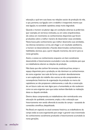 educação, a qual tem suas bases nas relações sociais de produção da vida,
                  e que, portanto, sua ligação com o trabalho é inseparável, mesmo que
                  esta ligação, na sociedade capitalista, esteja muito degradada.

                  Quando o homem vai plantar algo, em condições adversas às preferíveis
                  (por exemplo, em terrenos inclinados, ou em solos empobrecidos),
                  ele coloca em movimento os conhecimentos disponíveis que foram
                  produzidos sobre a melhor maneira de desenvolver essas atividades.
                  Nesta busca pelo conhecimento que melhor desenvolva suas atividades,
                  nas diversas tentativas e erros, até chegar a um resultado satisfatório,
                  o homem vai desenvolvendo e fixando determinados conhecimentos,
                  habilidades, técnicas, que, a partir daquele momento, vão servir para as
                  novas gerações.

                  Assim, o acesso ao conhecimento enquanto um bem socialmente
                  desenvolvido e historicamente acumulado é uma das condições para que
                  os trabalhadores alterem as relações de produção.

                  Não basta que eles tenham ferramentas, matérias-primas, tempo e
                  espaço disponíveis para a produção, se não dominam os conhecimentos
                  de como organizar isso tudo de forma a produzir abundantemente
                  e sem exploração do trabalho dos outros; se não compreendem as
                  consequências históricas da organização da produção no marco do
                  capitalismo; se não projetarem coletivamente, a cada dia, a construção
                  de um futuro cada vez mais digno para a humanidade; se não souberem
                  como se auto-organizar para que todos tenham liberdade na realização
                  dessa ou daquela atividade.

                  Dentro dessa compreensão, os trabalhadores vêm reivindicando uma
                  educação de qualidade, consistente, ampla, e não a educação que
                  historicamente vem sendo oferecida às escolas do campo – esvaziada de
                  conteúdos científicos, despolitizada.

                  No Brasil, em especial, no atual contexto histórico, os trabalhadores do
                  campo estão se auto-organizando para exigir e garantir essa transmissão
                  do conhecimento socialmente produzido e historicamente acumulado às
                  novas gerações.


126   anotações
 