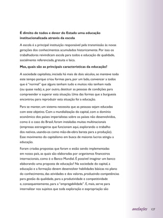 É direito de todos e dever do Estado uma educação
institucionalizada através da escola

A escola é a principal instituição responsável pela transmissão às novas
gerações dos conhecimentos acumulados historicamente. Por isso os
trabalhadores reivindicam escola para todos e educação de qualidade,
socialmente referenciada, gratuita e laica.
Mas, quais são as principais características da educação?

A sociedade capitalista, iniciada há mais de dois séculos, se manteve todo
este tempo porque criou formas para, por um lado, convencer a todos
que é “normal” que alguns tenham tudo e muitos não tenham nada
(ou quase nada), e, por outro, destituir as pessoas de condições para
compreender e superar esta situação. Uma das formas que a burguesia
encontrou para reproduzir esta situação foi a educação.

Para se manter, um sistema necessita que as pessoas sejam educadas
com este objetivo. Com a mundialização do capital, com o domínio
econômico dos países imperialistas sobre os países não desenvolvidos,
como é o caso do Brasil, foram instaladas muitas multinacionais
(empresas estrangeiras que funcionam aqui, explorando o trabalho
dos nativos, usando-os como mão-de-obra barata para a produção).
Esse movimento do capitalismo em busca de maiores lucros atingiu a
educação.
Foram criadas propostas que foram e estão sendo implementadas
em nosso país, as quais são elaboradas por organismos financeiros
internacionais, como é o Banco Mundial. É possível imaginar um banco
elaborando uma proposta de educação? Na sociedade do capital, a
educação e a formação devem desenvolver habilidades básicas no plano
do conhecimento, das atividades e dos valores, produzindo competências
para gestão da qualidade, para a produtividade e competitividade
e, consequentemente, para a “empregabilidade”. E, mais, serve para
internalizar nos sujeitos que toda exploração e expropriação são




                                                                             anotações   127
 