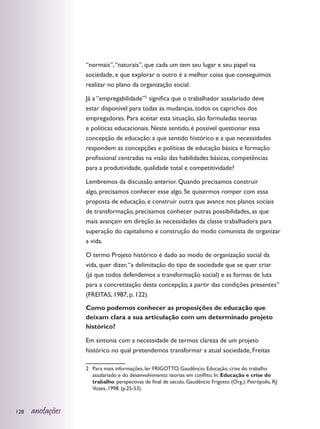 “normais”, “naturais”, que cada um tem seu lugar e seu papel na
                  sociedade, e que explorar o outro é a melhor coisa que conseguimos
                  realizar no plano da organização social.

                  Já a “empregabilidade”2 significa que o trabalhador assalariado deve
                  estar disponível para todas as mudanças, todos os caprichos dos
                  empregadores. Para aceitar esta situação, são formuladas teorias
                  e políticas educacionais. Neste sentido, é possível questionar essa
                  concepção de educação: a que sentido histórico e a que necessidades
                  respondem as concepções e políticas de educação básica e formação
                  profissional centradas na visão das habilidades básicas, competências
                  para a produtividade, qualidade total e competitividade?

                  Lembremos da discussão anterior. Quando precisamos construir
                  algo, precisamos conhecer esse algo. Se quisermos romper com essa
                  proposta de educação, e construir outra que avance nos planos sociais
                  de transformação, precisamos conhecer outras possibilidades, as que
                  mais avançam em direção às necessidades da classe trabalhadora para
                  superação do capitalismo e construção do modo comunista de organizar
                  a vida.

                  O termo Projeto histórico é dado ao modo de organização social da
                  vida, quer dizer, “a delimitação do tipo de sociedade que se quer criar
                  (já que todos defendemos a transformação social) e as formas de luta
                  para a concretização desta concepção, a partir das condições presentes”
                  (FREITAS, 1987, p. 122).

                  Como podemos conhecer as proposições de educação que
                  deixam clara a sua articulação com um determinado projeto
                  histórico?

                  Em sintonia com a necessidade de termos clareza de um projeto
                  histórico no qual pretendemos transformar a atual sociedade, Freitas

                  2	 Para mais informações, ler FRIGOTTO, Gaudêncio. Educação, crise do trabalho
                     assalariado e do desenvolvimento: teorias em conflito. In: Educação e crise do
                     trabalho: perspectivas de final de século. Gaudêncio Frigotto (Org.). Petrópolis, RJ:
                     Vozes, 1998. (p.25-53).



128   anotações
 