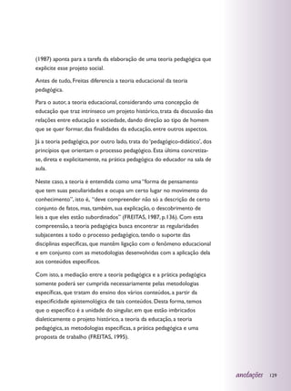 (1987) aponta para a tarefa da elaboração de uma teoria pedagógica que
explicite esse projeto social.

Antes de tudo, Freitas diferencia a teoria educacional da teoria
pedagógica.

Para o autor, a teoria educacional, considerando uma concepção de
educação que traz intrínseco um projeto histórico, trata da discussão das
relações entre educação e sociedade, dando direção ao tipo de homem
que se quer formar, das finalidades da educação, entre outros aspectos.

Já a teoria pedagógica, por outro lado, trata do ‘pedagógico-didático’, dos
princípios que orientam o processo pedagógico. Esta última concretiza-
se, direta e explicitamente, na prática pedagógica do educador na sala de
aula.

Neste caso, a teoria é entendida como uma “forma de pensamento
que tem suas peculiaridades e ocupa um certo lugar no movimento do
conhecimento”, isto é, “deve compreender não só a descrição de certo
conjunto de fatos, mas, também, sua explicação, o descobrimento de
leis a que eles estão subordinados” (FREITAS, 1987, p.136). Com esta
compreensão, a teoria pedagógica busca encontrar as regularidades
subjacentes a todo o processo pedagógico, tendo o suporte das
disciplinas específicas, que mantêm ligação com o fenômeno educacional
e em conjunto com as metodologias desenvolvidas com a aplicação dela
aos conteúdos específicos.

Com isto, a mediação entre a teoria pedagógica e a prática pedagógica
somente poderá ser cumprida necessariamente pelas metodologias
específicas, que tratam do ensino dos vários conteúdos, a partir da
especificidade epistemológica de tais conteúdos. Desta forma, temos
que o específico é a unidade do singular, em que estão imbricados
dialeticamente o projeto histórico, a teoria da educação, a teoria
pedagógica, as metodologias específicas, a prática pedagógica e uma
proposta de trabalho (FREITAS, 1995).




                                                                              anotações   129
 