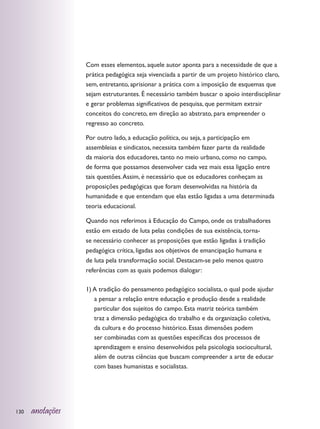 Com esses elementos, aquele autor aponta para a necessidade de que a
                  prática pedagógica seja vivenciada a partir de um projeto histórico claro,
                  sem, entretanto, aprisionar a prática com a imposição de esquemas que
                  sejam estruturantes. É necessário também buscar o apoio interdisciplinar
                  e gerar problemas significativos de pesquisa, que permitam extrair
                  conceitos do concreto, em direção ao abstrato, para empreender o
                  regresso ao concreto.

                  Por outro lado, a educação política, ou seja, a participação em
                  assembleias e sindicatos, necessita também fazer parte da realidade
                  da maioria dos educadores, tanto no meio urbano, como no campo,
                  de forma que possamos desenvolver cada vez mais essa ligação entre
                  tais questões. Assim, é necessário que os educadores conheçam as
                  proposições pedagógicas que foram desenvolvidas na história da
                  humanidade e que entendam que elas estão ligadas a uma determinada
                  teoria educacional.

                  Quando nos referimos à Educação do Campo, onde os trabalhadores
                  estão em estado de luta pelas condições de sua existência, torna-
                  se necessário conhecer as proposições que estão ligadas à tradição
                  pedagógica crítica, ligadas aos objetivos de emancipação humana e
                  de luta pela transformação social. Destacam-se pelo menos quatro
                  referências com as quais podemos dialogar:

                  1) A tradição do pensamento pedagógico socialista, o qual pode ajudar
                     a pensar a relação entre educação e produção desde a realidade
                     particular dos sujeitos do campo. Esta matriz teórica também
                     traz a dimensão pedagógica do trabalho e da organização coletiva,
                     da cultura e do processo histórico. Essas dimensões podem
                     ser combinadas com as questões específicas dos processos de
                     aprendizagem e ensino desenvolvidos pela psicologia sociocultural,
                     além de outras ciências que buscam compreender a arte de educar
                     com bases humanistas e socialistas.




130   anotações
 