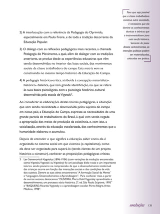 Para que seja possível
                                                                                      que a classe trabalhadora
                                                                                       construa outra sociedade,
                                                                                             é necessário que ela
                                                                                      domine os conhecimentos
2) A interlocução com a referência da Pedagogia do Oprimido,                              técnicos e teóricos que
                                                                                        a instrumentalizem para
   especialmente em Paulo Freire, e de toda a tradição decorrente da
                                                                                             esta tarefa histórica.
   Educação Popular.                                                                            Somente de posse
                                                                                       desses conhecimentos, as
3) O diálogo com as reflexões pedagógicas mais recentes, a chamada                    intenções políticas podem
   Pedagogia do Movimento, a qual, além de dialogar com as tradições                           ser materializadas,
   anteriores, se produz desde as experiências educativas que vêm                          colocadas em prática.
   sendo desenvolvidas no interior das lutas sociais, dos movimentos
   sociais da classe trabalhadora do campo. Esta matriz vem se
   construindo no mesmo tempo histórico da Educação do Campo.

4) A pedagogia histórico-crítica, atribuída à concepção materialista-
   histórico- dialética, que tem grande identificação, no que se refere
   às suas bases psicológicas, com a psicologia histórico-cultural
   desenvolvida pela escola de Vigotski3.

Ao considerar as elaborações destas teorias pedagógicas, a educação
que vem sendo reivindicada e desenvolvida pelos sujeitos do campo
em nosso país, a Educação do Campo, expressa as necessidades de uma
grande parcela de trabalhadores do Brasil, à qual vem sendo negada
a apropriação dos meios de produção da existência, e, com isso, a
socialização, através da educação escolarizada, dos conhecimentos que a
humanidade elaborou e acumulou.

Depois de entender o que significa a educação, saber como ela é
organizada no sistema social em que vivemos (o capitalismo), como
ela deve ser organizada para superá-lo (tendo clareza de um projeto
histórico a construir), conhecer as proposições pedagógicas críticas
3	 Lev Semenovitch Vygotsky (1896-1934) (com variações de tradução encontradas
   como:Vigotski,Vygotski ou Vigotsky) foi um psicólogo bielo-russo e um importante
   teórico, sendo pioneiro na compreensão de que o desenvolvimento intelectual
   das crianças ocorre em função das interações sociais e das condições de vida
   dos sujeitos. Dentre as suas obras encontramos “A formação Social da Mente”
   e “Linguagem, Desenvolvimento e Aprendizagem”. Para conhecer mais, a partir
   de outros autores, destacamos “OLIVEIRA, Marta Kohl.Vygotsky: aprendizado e
   desenvolvimento, um processo sócio histórico. 2ª. ed. São Paulo: Scipione, 1995”
   e “BAQUERO, Ricardo.Vygotsky e a aprendizagem escolar. Porto Alegre, Artes
   Médicas, 1998”.




                                                                                             anotações           131
 