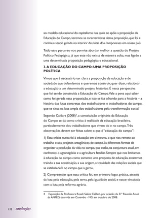 ao modelo educacional do capitalismo nas quais se apóia a proposição da
                  Educação do Campo, veremos as características dessa proposição, que foi e
                  continua sendo gerada no interior das lutas dos camponeses em nosso país.

                  Todo esse percurso nos permite abordar melhor a questão do Projeto
                  Político Pedagógico, já que este não existe de maneira solta, mas ligado a
                  uma determinada proposição pedagógica e educacional.
                  3. A EDUCAÇÃO DO CAMPO: UMA PROPOSIÇÃO
                  POLÍTICA

                  Vimos que é necessário ter clara a proposição de educação e de
                  sociedade que defendemos e queremos construir, quer dizer, relacionar
                  a educação a um determinado projeto histórico. É nesta perspectiva
                  que foi sendo construída a Educação do Campo.Vale a pena aqui saber
                  como foi gerada essa proposição, e isto se faz olhando para a história – a
                  história das lutas concretas dos trabalhadores e trabalhadoras do campo,
                  que se situa na luta ampla dos trabalhadores pela transformação social.

                  Segundo Caldart (2008)4, a constituição originária da Educação
                  do Campo se dá como crítica à realidade da educação brasileira,
                  particularmente dos trabalhadores que vivem do e no campo. Três
                  observações devem ser feitas sobre o que é “educação do campo”:

                  1) Essa crítica nunca foi à educação em si mesma, o que nos remete ao
                  trabalho e aos projetos antagônicos de campo, às diferentes formas de
                  organizar a produção da vida no campo, que estão, na conjuntura atual, em
                  confronto: o agronegócio e a agricultura familiar. Sempre que nos limitamos
                  à educação do campo como somente uma proposta de educação, estaremos
                  traindo a sua constituição, a sua origem, a totalidade das relações sociais que
                  se estabelecem no campo que a gerou.
                  2) Compreender que essa crítica foi, em primeiro lugar, prática, através
                  da luta pela educação, pela terra, pela igualdade social, e nasce vinculada
                  com a luta pela reforma agrária.

                  4	    Exposição da Professora Roseli Salete Caldart, por ocasião da 31ª Reunião Anual
                       da ANPED, ocorrida em Caxambu - MG, em outubro de 2008.



132   anotações
 