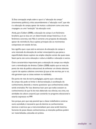 3) Essa concepção ampla sobre o que é a “educação do campo”
(movimento político), critica assumidamente a “educação rural”, que não
é a educação do campo, apesar de muitos a colocarem como uma nova
roupagem, ou uma “evolução” da educação rural.

Ainda, para Caldart (2008), a educação do campo é um fenômeno
brasileiro, que se situa em um determinado tempo histórico, e é um
fenômeno concreto, real. Não é somente uma proposta de educação,
apesar de reivindicá-la. Seus sujeitos principais são os movimentos
camponeses em estado de luta.

Isto significa que o que está na estrutura da educação do campo é
uma retomada da educação, de caráter emancipatório, que pensa a
especificidade desses sujeitos nas amplas relações sociais das quais esses
fazem parte, tais como educação e cultura, trabalho e educação e outros.

Outra característica importante para a educação do campo: sua relação
com a reivindicação de direitos. Caldart (2008) explica que se trata, do
ponto de vista da política educacional, de enfrentar um direito abstrato
a partir de sujeitos coletivos concretos (já que as leis escritas, por si só,
não garantem que as coisas existam na realidade).

Do ponto de vista da teoria pedagógica, aponta que a educação
do campo não pode se limitar à democratização, à socialização do
conhecimento, devendo a mesma questionar que conhecimentos estão
sendo ensinados. Por isso devemos lutar para que todos acessem os
conhecimentos do que há de mais elaborado nas ciências, nas artes, nas
atividades da cultura corporal, que constarão no programa educacional e
estarão expressos no PPP.

Isto porque, para que seja possível que a classe trabalhadora construa
outra sociedade, é necessário que ela domine os conhecimentos
técnicos e teóricos que a instrumentalizem para esta tarefa histórica.
Somente de posse desses conhecimentos, as intenções políticas podem
ser materializadas, colocadas em prática.




                                                                                anotações   133
 