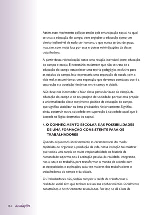 Assim, esse movimento político amplo pela emancipação social, no qual
                  se situa a educação do campo, deve englobar a educação como um
                  direito inalienável de todo ser humano, o que nunca se deu de graça,
                  mas, sim, com muita luta por essa e outras reivindicações da classe
                  trabalhadora.

                  A partir dessa reivindicação, nasce uma relação inevitável entre educação
                  do campo e escola. É necessário esclarecer que não se trata de a
                  educação do campo estabelecer uma teoria pedagógica exclusiva para
                  as escolas do campo. Isso expressaria uma separação da escola com a
                  vida real, e assumiríamos uma separação que devemos combater, que é a
                  separação e a oposição históricas entre campo e cidade.

                  Não deve nos incomodar o falar dessa particularidade do campo, da
                  educação do campo e de seu projeto de sociedade, porque esta propõe
                  a universalização desse movimento político da educação do campo,
                  que significa socializar os bens produzidos historicamente. Significa,
                  ainda, construir outra sociedade em superação à sociedade atual, que é
                  baseada na lógica destrutiva do capital.

                  4. O CONHECIMENTO ESCOLAR E AS POSSIBILIDADES
                     DE UMA FORMAÇÃO CONSISTENTE PARA OS
                     TRABALHADORES

                  Quando expusemos anteriormente as características do modo
                  capitalista de organizar a produção da vida, nossa intenção foi mostrar
                  que temos uma tarefa de muita responsabilidade na história da
                  humanidade: opormo-nos à aceitação passiva da realidade, integrando-
                  nos à luta e ao trabalho, para transformar o mundo de acordo com
                  as necessidades e aspirações cada vez maiores dos trabalhadores e
                  trabalhadoras do campo e da cidade.

                  Os trabalhadores não podem cumprir a tarefa de transformar a
                  realidade social sem que tenham acesso aos conhecimentos socialmente
                  construídos e historicamente acumulados. Por isso se dá a luta da




134   anotações
 