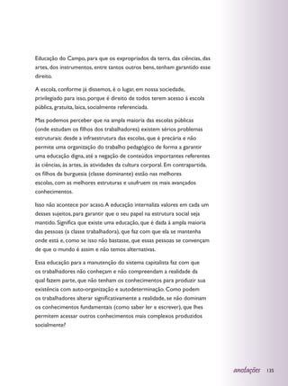 Educação do Campo, para que os expropriados da terra, das ciências, das
artes, dos instrumentos, entre tantos outros bens, tenham garantido esse
direito.

A escola, conforme já dissemos, é o lugar, em nossa sociedade,
privilegiado para isso, porque é direito de todos terem acesso à escola
pública, gratuita, laica, socialmente referenciada.

Mas podemos perceber que na ampla maioria das escolas públicas
(onde estudam os filhos dos trabalhadores) existem sérios problemas
estruturais: desde a infraestrutura das escolas, que é precária e não
permite uma organização do trabalho pedagógico de forma a garantir
uma educação digna, até a negação de conteúdos importantes referentes
às ciências, às artes, às atividades da cultura corporal. Em contrapartida,
os filhos da burguesia (classe dominante) estão nas melhores
escolas, com as melhores estruturas e usufruem os mais avançados
conhecimentos.

Isso não acontece por acaso. A educação internaliza valores em cada um
desses sujeitos, para garantir que o seu papel na estrutura social seja
mantido. Significa que existe uma educação, que é dada à ampla maioria
das pessoas (a classe trabalhadora), que faz com que ela se mantenha
onde está e, como se isso não bastasse, que essas pessoas se convençam
de que o mundo é assim e não temos alternativas.

Essa educação para a manutenção do sistema capitalista faz com que
os trabalhadores não conheçam e não compreendam a realidade da
qual fazem parte, que não tenham os conhecimentos para produzir sua
existência com auto-organização e autodeterminação. Como podem
os trabalhadores alterar significativamente a realidade, se não dominam
os conhecimentos fundamentais (como saber ler e escrever), que lhes
permitem acessar outros conhecimentos mais complexos produzidos
socialmente?




                                                                              anotações   135
 