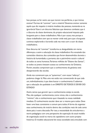 Isso porque, se for assim, aos que moram nas periferias, o que iremos
                  ensinar? Formas de “conviver” com a miséria? Devemos ensinar somente
                  aquilo que diz respeito à miséria imediata das pessoas, mantendo-as na
                  ignorância? Esse é um discurso falacioso que devemos combater, que é
                  o discurso da classe dominante, do projeto educacional imposto pela
                  burguesia para a classe trabalhadora. Não é por acaso, mas porque a
                  classe trabalhadora tem que se manter onde está, para que a burguesia
                  continue explorando e lucrando cada vez mais com o suor da classe
                  trabalhadora.

                  Esse discurso de “conviver” transforma as desigualdades em meras
                  diferenças, e assim a educação da classe trabalhadora fica esvaziada dos
                  conteúdos clássicos, dos conteúdos que foram desenvolvidos durante a
                  história da humanidade, e, portanto, são o patrimônio social e cultural
                  de todos os seres humanos. Teríamos milhões de “Daiane dos Santos”,
                  se todos os jovens tivessem acesso ao conhecimento da Ginástica.
                  Porém, estudos comprovam que o conhecimento da ginástica está
                  desaparecendo das escolas.

                  Ainda nos convencem que, se “quisermos”, com nosso “esforço”,
                  podemos chegar lá. Mais uma vez estão nos convencendo de que cada
                  um, individualmente, é que deve buscar o conhecimento. E sabemos
                  que a educação de qualidade é um DIREITO DE TODOS E DEVER DO
                  ESTADO!

                  Assim, temos que garantir que o conhecimento esteja na escola.
                  Mas, não qualquer conhecimento, como vimos, não o conhecimento
                  “mínimo”, não o conhecimento que é baseado na nossa realidade
                  imediata. O conhecimento escolar deve ser o mesmo para todos. Deve
                  haver uma base consistente e comum para todos. A forma de organizar
                  esse conhecimento, de tratá-lo dentro das condições reais de cada canto
                  deste país, é outra discussão. Por isso, a necessidade de articularmos a
                  teoria pedagógica com uma perspectiva de superação do atual modelo
                  de organização social no marco do capitalismo com outro projeto
                  histórico. O modelo educacional de nossa sociedade está articulado com


136   anotações
 