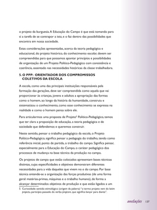 o projeto da burguesia. A Educação do Campo é que está tomando para
si a tarefa de se contrapor a isto, e o faz dentro das possibilidades que
encontra em nossa sociedade.

Estas considerações apresentadas, acerca da teoria pedagógica e
educacional, do projeto histórico, do conhecimento escolar, devem ser
compreendidas para que possamos apontar princípios e possibilidades
de organização de um Projeto Político-Pedagógico com consistência e
coerência, assentado nas necessidades históricas da classe trabalhadora.

5. O PPP: ORIENTADOR DOS COMPROMISSOS
   COLETIVOS DA ESCOLA

A escola, como uma das principais instituições responsáveis pela
formação das gerações, deve ser compreendida como aquela que vai
proporcionar às crianças, jovens e adultos a apropriação das formas
como o homem, ao longo da história da humanidade, construiu e
sistematizou o conhecimento, como esse conhecimento se expressa na
realidade e como o homem pensa sobre ele.

Para articularmos uma proposta de Projeto5 Político-Pedagógico, temos
que ter clara a proposição de educação, a teoria pedagógica e de
sociedade que defendemos e queremos construir.

Neste sentido, pensar o trabalho pedagógico da escola, o Projeto
Político-Pedagógico, significa pensar a pedagogia do trabalho, tendo como
referência inicial, ponto de partida, o trabalho do campo. Significa pensar,
especialmente para a Educação do Campo, o caráter pedagógico dos
processos de mudança na base técnica da produção no campo.

Os projetos de campo que estão colocados apresentam bases técnicas
distintas, cujas especificidades e objetivos demonstram diferentes
necessidades para a vida daqueles que vivem no e do campo. Por base
técnica entende-se a organização das forças produtivas (de uma forma
geral: matérias-primas, máquinas e o trabalho humano), de forma a
alcançar determinados objetivos de produção e que estão ligados a um
5	 Curiosidade: sentido etimológico (origem da palavra): “o termo projeto vem do latim
   projectu, particípio passado do verbo projicere, que significa lançar para diante”.


                                                                                         anotações   137
 