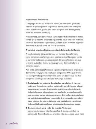 projeto amplo de sociedade.

                  O emprego de uma ou outra base técnica, de uma forma geral, está
                  atrelado às proposições de organização da vida, colocadas tanto pela
                  classe trabalhadora, quanto pela classe burguesa (que detém grande
                  parte dos meios de produção).

                  Neste sentido, considerando que é uma necessidade imediata do nosso
                  tempo que o trabalho explorado seja extinto, e que uma nova forma de
                  produção da existência seja instalada, também outra forma de organizar
                  o trabalho da escola como um todo é necessária.

                  A escola é um dos objetos centrais da Educação do Campo
                  A escola necessita compreender que ser humano deseja formar e
                  como contribuir para formar novos sujeitos sociais. Deve estar atenta
                  às particularidades dos processos sociais do tempo histórico em que
                  se insere, ajudando a formar as novas gerações de trabalhadores e
                  militantes sociais.
                  Para tanto, Caldart (2004) destaca aspectos importantes da organização
                  do trabalho pedagógico na escola, que compõem o PPP, e que devem
                  ser acompanhados permanentemente, como um desafio que nos faça
                  avançar na construção da Educação do Campo. São estes:

                  1. Socialização ou vivência de relações sociais, isto é, viver, na
                     prática do dia-a-dia da escola, a socialização que não busque adaptar
                     as pessoas ao formato da sociedade atual, com predominância do
                     individualismo, da sobrepujança, mas aprofundar as relações sociais
                     que permitam formar sujeitos conscientes de transformações, inclusive
                     da sociedade, as relações de cooperação, da preocupação com o bem-
                     estar coletivo, dos valores da justiça e da igualdade entre as infinitas
                     individualidades, as relações de solidariedade, de respeito e outras.
                  2. Construção de uma visão de mundo. Neste caso,
                     compreendemos que é tarefa específica da escola contribuir na
                     construção de um ideário que oriente a vida das pessoas, o que inclui



138   anotações
 
