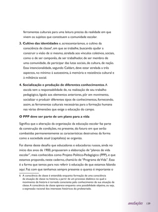 ferramentas culturais para uma leitura precisa da realidade em que
   vivem os sujeitos que constituem a comunidade escolar.
3. Cultivo das identidades e, acrescentaríamos, o cultivo da
   consciência de classe6, em que se trabalhe, buscando ajudar a
   construir a visão de si mesmo, atrelada aos vínculos coletivos, sociais,
   como o de ser camponês, de ser trabalhador, de ser membro de
   uma comunidade, de participar das lutas sociais, de cultura, de nação.
   Essa intencionalidade, segundo Caldart, deve estar atrelada a três
   aspectos, no mínimo: à autoestima, à memória e resistência cultural e
   à militância social.

4. Socialização e produção de diferentes conhecimentos. A
   escola tem a responsabilidade de, na realização de seu trabalho
   pedagógico, ligado aos elementos anteriores, pôr em movimento,
   socializar e produzir diferentes tipos de conhecimentos, fornecendo,
   assim, as ferramentas culturais necessárias para a formação humana
   nas várias dimensões que exige a educação do campo.

O PPP deve ser parte de um plano para a vida

Significa que a alteração da organização da educação escolar faz parte
da construção de condições, no presente, do futuro em que serão
combatidas permanentemente as características destrutivas da forma
como a sociedade atual (capitalista) se organiza.

Foi diante deste desafio que educadores e educadoras russos, ainda no
início dos anos de 1900, propuseram a elaboração de “planos de vida
escolar”, mais conhecidos como Projeto Político-Pedagógico (PPP), e que
estamos propondo, neste caderno, chamá-lo de “Programa de Vida”. Essa
é a forma que temos para nos referir à educação de que estamos falando
aqui. Faz com que tenhamos sempre presente o quanto é importante o
6	 A consciência de classe é entendida enquanto formação de uma consciência
   da situação de classe na história, a partir de um processo dialético no qual o
   movimento da história é tornado consciente pelo conhecimento de sua situação de
   classe. A consciência de classe aparece enquanto uma possibilidade objetiva, ou seja,
   a expressão racional dos interesses históricos do proletariado.




                                                                                           anotações   139
 