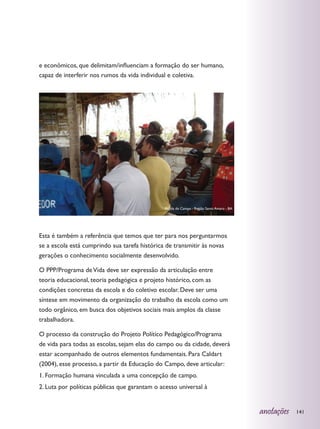 e econômicos, que delimitam/influenciam a formação do ser humano,
capaz de interferir nos rumos da vida individual e coletiva.




                                               Escola do Campo - Região Santo Amaro - BA




Esta é também a referência que temos que ter para nos perguntarmos
se a escola está cumprindo sua tarefa histórica de transmitir às novas
gerações o conhecimento socialmente desenvolvido.

O PPP/Programa de Vida deve ser expressão da articulação entre
teoria educacional, teoria pedagógica e projeto histórico, com as
condições concretas da escola e do coletivo escolar. Deve ser uma
síntese em movimento da organização do trabalho da escola como um
todo orgânico, em busca dos objetivos sociais mais amplos da classe
trabalhadora.

O processo da construção do Projeto Político Pedagógico/Programa
de vida para todas as escolas, sejam elas do campo ou da cidade, deverá
estar acompanhado de outros elementos fundamentais. Para Caldart
(2004), esse processo, a partir da Educação do Campo, deve articular:
1. Formação humana vinculada a uma concepção de campo.
2. Luta por políticas públicas que garantam o acesso universal à


                                                                                           anotações   141
 