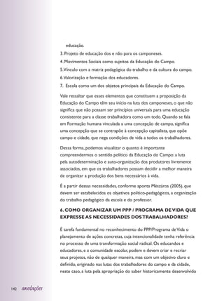 educação.
                  3. Projeto de educação dos e não para os camponeses.
                  4. Movimentos Sociais como sujeitos da Educação do Campo.
                  5.Vínculo com a matriz pedagógica do trabalho e da cultura do campo.
                  6.Valorização e formação dos educadores.
                  7. Escola como um dos objetos principais da Educação do Campo.

                  Vale ressaltar que esses elementos que constituem a proposição da
                  Educação do Campo têm seu início na luta dos camponeses, o que não
                  significa que não possam ser princípios universais para uma educação
                  consistente para a classe trabalhadora como um todo. Quando se fala
                  em Formação humana vinculada a uma concepção de campo, significa
                  uma concepção que se contrapõe à concepção capitalista, que opõe
                  campo e cidade, que nega condições de vida a todos os trabalhadores.

                  Dessa forma, podemos visualizar o quanto é importante
                  compreendermos o sentido político da Educação do Campo: a luta
                  pela autodeterminação e auto-organização dos produtores livremente
                  associados, em que os trabalhadores possam decidir a melhor maneira
                  de organizar a produção dos bens necessários à vida.

                  É a partir dessas necessidades, conforme aponta Mészáros (2005), que
                  devem ser estabelecidos os objetivos político-pedagógicos, a organização
                  do trabalho pedagógico da escola e do professor.

                  6. COMO ORGANIZAR UM PPP / PROGRAMA DE VIDA QUE
                  EXPRESSE AS NECESSIDADES DOS TRABALHADORES?

                  É tarefa fundamental no reconhecimento do PPP/Programa de Vida o
                  planejamento de ações concretas, cuja intencionalidade tenha referência
                  no processo de uma transformação social radical. Os educandos e
                  educadores, e a comunidade escolar, podem e devem criar e recriar
                  seus projetos, não de qualquer maneira, mas com um objetivo claro e
                  definido, originado nas lutas dos trabalhadores do campo e da cidade,
                  neste caso, a luta pela apropriação do saber historicamente desenvolvido


142   anotações
 