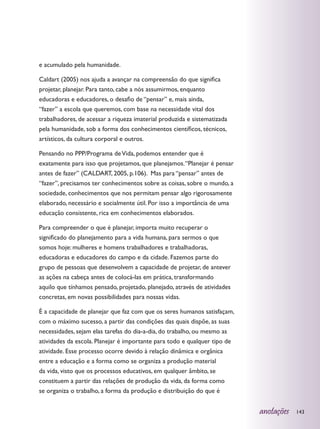 e acumulado pela humanidade.

Caldart (2005) nos ajuda a avançar na compreensão do que significa
projetar, planejar. Para tanto, cabe a nós assumirmos, enquanto
educadoras e educadores, o desafio de “pensar” e, mais ainda,
“fazer” a escola que queremos, com base na necessidade vital dos
trabalhadores, de acessar a riqueza imaterial produzida e sistematizada
pela humanidade, sob a forma dos conhecimentos científicos, técnicos,
artísticos, da cultura corporal e outros.

Pensando no PPP/Programa de Vida, podemos entender que é
exatamente para isso que projetamos, que planejamos. “Planejar é pensar
antes de fazer” (CALDART, 2005, p.106). Mas para “pensar” antes de
“fazer”, precisamos ter conhecimentos sobre as coisas, sobre o mundo, a
sociedade, conhecimentos que nos permitam pensar algo rigorosamente
elaborado, necessário e socialmente útil. Por isso a importância de uma
educação consistente, rica em conhecimentos elaborados.

Para compreender o que é planejar, importa muito recuperar o
significado do planejamento para a vida humana, para sermos o que
somos hoje: mulheres e homens trabalhadores e trabalhadoras,
educadoras e educadores do campo e da cidade. Fazemos parte do
grupo de pessoas que desenvolvem a capacidade de projetar, de antever
as ações na cabeça antes de colocá-las em prática, transformando
aquilo que tínhamos pensado, projetado, planejado, através de atividades
concretas, em novas possibilidades para nossas vidas.

É a capacidade de planejar que faz com que os seres humanos satisfaçam,
com o máximo sucesso, a partir das condições das quais dispõe, as suas
necessidades, sejam elas tarefas do dia-a-dia, do trabalho, ou mesmo as
atividades da escola. Planejar é importante para todo e qualquer tipo de
atividade. Esse processo ocorre devido à relação dinâmica e orgânica
entre a educação e a forma como se organiza a produção material
da vida, visto que os processos educativos, em qualquer âmbito, se
constituem a partir das relações de produção da vida, da forma como
se organiza o trabalho, a forma da produção e distribuição do que é


                                                                           anotações   143
 