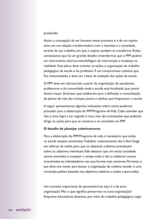 produzido.

                  Assim, a concepção de ser humano nesse processo é a de um sujeito
                  ativo em sua relação transformadora com a natureza e a sociedade,
                  através de seu trabalho, em que o sujeito também se transforma. Então,
                  constatamos que há um grande desafio: entendermos que o PPP poderá
                  ser instrumento teórico-metodológico de intervenção e mudança na
                  realidade. Este plano deve orientar as ações, a organização do trabalho
                  pedagógico da escola e do professor. É um compromisso coletivo, que
                  fica sistematizado, e deve ser a base da avaliação das ações da escola.

                  O PPP deve ser estruturado a partir da organização de estudantes,
                  professores e da comunidade onde a escola está localizada, que juntos
                  devem traçar diretrizes que colaborem para a definição e consolidação
                  de planos de vida das crianças, jovens e adultos que frequentam a escola.

                  A seguir apresentamos algumas indicações sobre como podemos
                  proceder para a elaboração do PPP/Programa de Vida. Cabe assinalar que
                  não é uma regra a ser seguida à risca, mas são orientações que poderão
                  dirigir as ações para que se construa e se consolide um PPP.

                  O desafio de planejar coletivamente

                  Para a elaboração do PPP/Programa de vida, é necessário que todos
                  na escola estejam envolvidos. Trabalhar coletivamente não é fácil. Exige
                  um esforço de todos, para que os objetivos coletivos prevaleçam
                  sobre os objetivos individuais.Vale destacar que, em nossa sociedade,
                  somos ensinados a competir o tempo todo e não a colaborar; somos
                  incentivados ao individualismo nas suas formas mais extremas. Portanto, o
                  que deve nos mover para buscar a organização do coletivo escolar é uma
                  convicção política baseada nos objetivos coletivos, a todos e para todos.



                  Um conceito importante de apresentarmos aqui é o da auto-
                  organização. Mas o que significa pensarmos na auto-organização?
                  Enquanto educadores devemos, por meio do trabalho pedagógico, negar


144   anotações
 