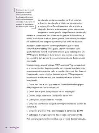 É necessário que os canais
            de interação na escola
            entre os trabalhadores
            da educação, lideranças e
            bases comunitárias sejam     da educação escolar no mundo e no Brasil e das leis
            estreitados na busca de um
            processo de identificação
                                         e diretrizes da educação brasileira, de forma acessível
            das reivindicações comuns.   e enriquecedora. Os profissionais da educação têm a
                                         obrigação de trazer as informações que os interessados
                                         em pensar a escola, que não são profissionais da educação,
                          não têm. A comunidade, para poder discutir, precisa de informações, e
                          isso os profissionais da escola devem garantir. Essas informações devem
                          ser trabalhadas para assegurar a participação de todos na discussão.
                          As escolas podem recorrer a outros profissionais que vão até a
                          comunidade falar sobre pontos que se julguem necessários a um
                          aprofundamento maior. É importante lembrar que a elaboração de um
                          PPP/Programa de Vida pode durar até um ano ou mais, se esse tempo
                          for necessário para garantir o envolvimento consciente da comunidade
                          interessada.
                          Entendemos que a construção do PPP/Programa de Vida começa desde
                          as primeiras reuniões da equipe escolar para organizar sua elaboração,
                          sendo necessária uma ata de todas as reuniões, dentro ou fora da escola.
                          Essas atas vão contar a história da construção do PPP. Alguns pontos
                          fundamentais a serem esclarecidos e encaminhados nas primeiras
                          reuniões são:
                          1) O que vem a ser e para que serve um Projeto Político-Pedagógico
                          (PPP)/Programa de Vida de uma escola?
                          2) Quem deve e quem pode participar de sua elaboração?
                          3) Quanto tempo pode durar a construção de um PPP?
                          4) Definição da periodicidade das reuniões.
                          5) Eleição da coordenação colegiada com representantes da escola e da
                          comunidade.
                          6) Eleição do grupo que fará a sistematização da construção do PPP.
                          7) Elaboração de um planejamento do processo a ser desenvolvido.
                          Para colocar propriamente em prática esse processo de sistematização,



146   anotações
 