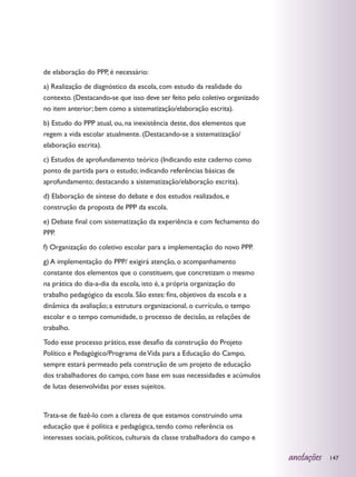 de elaboração do PPP, é necessário:
a) Realização de diagnóstico da escola, com estudo da realidade do
contexto. (Destacando-se que isso deve ser feito pelo coletivo organizado
no item anterior; bem como a sistematização/elaboração escrita).
b) Estudo do PPP atual, ou, na inexistência deste, dos elementos que
regem a vida escolar atualmente. (Destacando-se a sistematização/
elaboração escrita).
c) Estudos de aprofundamento teórico (Indicando este caderno como
ponto de partida para o estudo; indicando referências básicas de
aprofundamento; destacando a sistematização/elaboração escrita).
d) Elaboração de síntese do debate e dos estudos realizados, e
construção da proposta de PPP da escola.
e) Debate final com sistematização da experiência e com fechamento do
PPP.
f) Organização do coletivo escolar para a implementação do novo PPP.
g) A implementação do PPP/ exigirá atenção, o acompanhamento
constante dos elementos que o constituem, que concretizam o mesmo
na prática do dia-a-dia da escola, isto é, a própria organização do
trabalho pedagógico da escola. São estes: fins, objetivos da escola e a
dinâmica da avaliação; a estrutura organizacional, o currículo, o tempo
escolar e o tempo comunidade, o processo de decisão, as relações de
trabalho.
Todo esse processo prático, esse desafio da construção do Projeto
Político e Pedagógico/Programa de Vida para a Educação do Campo,
sempre estará permeado pela construção de um projeto de educação
dos trabalhadores do campo, com base em suas necessidades e acúmulos
de lutas desenvolvidas por esses sujeitos.


Trata-se de fazê-lo com a clareza de que estamos construindo uma
educação que é política e pedagógica, tendo como referência os
interesses sociais, políticos, culturais da classe trabalhadora do campo e

                                                                             anotações   147
 