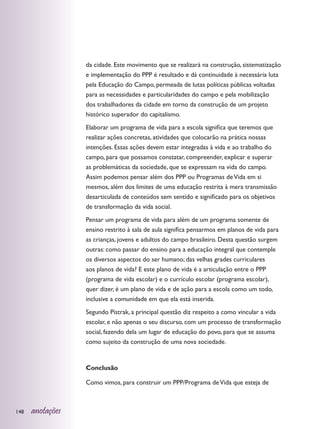 da cidade. Este movimento que se realizará na construção, sistematização
                  e implementação do PPP é resultado e dá continuidade à necessária luta
                  pela Educação do Campo, permeada de lutas políticas públicas voltadas
                  para as necessidades e particularidades do campo e pela mobilização
                  dos trabalhadores da cidade em torno da construção de um projeto
                  histórico superador do capitalismo.
                  Elaborar um programa de vida para a escola significa que teremos que
                  realizar ações concretas, atividades que colocarão na prática nossas
                  intenções. Essas ações devem estar integradas à vida e ao trabalho do
                  campo, para que possamos constatar, compreender, explicar e superar
                  as problemáticas da sociedade, que se expressam na vida do campo.
                  Assim podemos pensar além dos PPP ou Programas de Vida em si
                  mesmos, além dos limites de uma educação restrita à mera transmissão
                  desarticulada de conteúdos sem sentido e significado para os objetivos
                  de transformação da vida social.
                  Pensar um programa de vida para além de um programa somente de
                  ensino restrito à sala de aula significa pensarmos em planos de vida para
                  as crianças, jovens e adultos do campo brasileiro. Desta questão surgem
                  outras: como passar do ensino para a educação integral que contemple
                  os diversos aspectos do ser humano; das velhas grades curriculares
                  aos planos de vida? E este plano de vida é a articulação entre o PPP
                  (programa de vida escolar) e o currículo escolar (programa escolar),
                  quer dizer, é um plano de vida e de ação para a escola como um todo,
                  inclusive a comunidade em que ela está inserida.
                  Segundo Pistrak, a principal questão diz respeito a como vincular a vida
                  escolar, e não apenas o seu discurso, com um processo de transformação
                  social, fazendo dela um lugar de educação do povo, para que se assuma
                  como sujeito da construção de uma nova sociedade.


                  Conclusão

                  Como vimos, para construir um PPP/Programa de Vida que esteja de



148   anotações
 