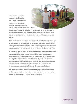 acordo com o projeto
educativo da Educação
do Campo é é necessário
desenvolver formas de
abordar o conhecimento na
escola. É necessário confrontar a divisão              Escola d
                                                               o Campo - Região Santo Amaro - BA

intelectual e manual do trabalho, a fragmentação na forma de tratar o
conhecimento e a sua desconexão com as necessidades históricas de
acesso ao conhecimento dos estudantes e comunidade que envolve a
escola.

Para transformarmos a forma atual da escola capitalista é necessário que
o programa a ser desenvolvido na escola, e o PPP que o orienta, tenha
como pano de fundo as relações sócio-históricas, políticas e culturais da
sociedade atual e os planos mais gerais no âmbito do Estado e do País.

É necessário que os canais de interação na escola entre os trabalhadores
da educação, lideranças e bases comunitárias sejam estreitados na
busca de um processo de identificação das reivindicações comuns. Para
tanto, poderemos realizar o trabalho da escola, buscando construir
um determinado PPP/Programa de Vida, com base no desenvolvimento
de uma unidade teórico-metodológica como base comum para o
tratamento das necessidades históricas da classe trabalhadora.

De modo concreto, o Projeto Político-Pedagógico é a organização do
trabalho para atingir as finalidades da escola do campo na perspectiva da
formação humana para a superação do capitalismo.




                                                                                                   anotações   149
 