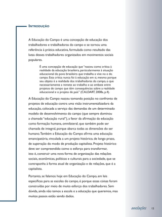 Introdução


A Educação do Campo é uma concepção de educação dos
trabalhadores e trabalhadoras do campo e se tornou uma
referência à prática educativa, formulada como resultado das
lutas desses trabalhadores organizados em movimentos sociais
populares.

        É uma concepção de educação que “nasceu como crítica à
        realidade da educação brasileira, particularmente à situação
        educacional do povo brasileiro que trabalha e vive no e do
        campo. Esta crítica nunca foi à educação em si, mesmo porque
        seu objeto é a realidade dos trabalhadores do campo, o que
        necessariamente a remete ao trabalho e ao embate entre
        projetos de campo que têm consequências sobre a realidade
        educacional e o projeto de país” (CALDART, 2008a, p.4).

A Educação do Campo nasceu tomando posição no confronto de
projetos de educação contra uma visão instrumentalizadora da
educação, colocada a serviço das demandas de um determinado
modelo de desenvolvimento do campo (que sempre dominou
a chamada “educação rural”), a favor da afirmação da educação
como formação humana, omnilateral, que também pode ser
chamada de integral, porque abarca todas as dimensões do ser
humano. Também a Educação do Campo afirma uma educação
emancipatória, vinculada a um projeto histórico, de longo prazo,
de superação do modo de produção capitalista. Projeto histórico
deve ser compreendido como o esforço para transformar,
isto é, construir uma nova forma de organização das relações
sociais, econômicas, políticas e culturais para a sociedade, que se
contraponha à forma atual de organização e de relações, que é a
capitalista.

Portanto, se falamos hoje em Educação do Campo, em leis
específicas para as escolas do campo, é porque essas coisas foram
construídas por meio de muito esforço dos trabalhadores. Sem
dúvida, ainda não temos a escola e a educação que queremos, mas
muitos passos estão sendo dados.


                                                                       anotações   15
 