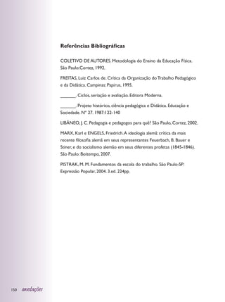 Referências Bibliográficas

                  COLETIVO DE AUTORES. Metodologia do Ensino da Educação Física.
                  São Paulo:Cortez, 1992.

                  FREITAS, Luiz Carlos de. Crítica da Organização do Trabalho Pedagógico
                  e da Didática. Campinas: Papirus, 1995.

                  ______. Ciclos, seriação e avaliação. Editora Moderna.

                  ______. Projeto histórico, ciência pedagógica e Didática. Educação e
                  Sociedade. Nº 27. 1987:122-140

                  LIBÂNEO, J. C. Pedagogia e pedagogos para quê? São Paulo, Cortez, 2002.

                  MARX, Karl e ENGELS, Friedrich. A ideologia alemã: crítica da mais
                  recente filosofia alemã em seus representantes Feuerbach, B. Bauer e
                  Stiner, e do socialismo alemão em seus diferentes profetas (1845-1846).
                  São Paulo: Boitempo, 2007.

                  PISTRAK, M. M. Fundamentos da escola do trabalho. São Paulo-SP:
                  Expressão Popular, 2004. 3.ed. 224pp.




150   anotações
 