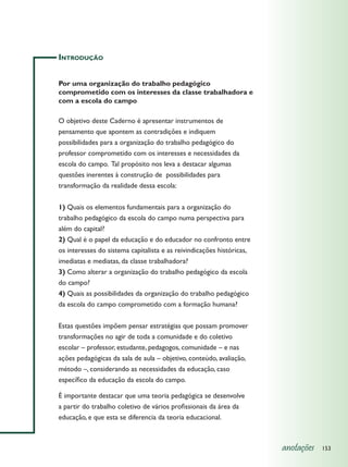 Introdução


Por uma organização do trabalho pedagógico
comprometido com os interesses da classe trabalhadora e
com a escola do campo

O objetivo deste Caderno é apresentar instrumentos de
pensamento que apontem as contradições e indiquem
possibilidades para a organização do trabalho pedagógico do
professor comprometido com os interesses e necessidades da
escola do campo. Tal propósito nos leva a destacar algumas
questões inerentes à construção de possibilidades para
transformação da realidade dessa escola:


1) Quais os elementos fundamentais para a organização do
trabalho pedagógico da escola do campo numa perspectiva para
além do capital?
2) Qual é o papel da educação e do educador no confronto entre
os interesses do sistema capitalista e as reivindicações históricas,
imediatas e mediatas, da classe trabalhadora?
3) Como alterar a organização do trabalho pedagógico da escola
do campo?
4) Quais as possibilidades da organização do trabalho pedagógico
da escola do campo comprometido com a formação humana?


Estas questões impõem pensar estratégias que possam promover
transformações no agir de toda a comunidade e do coletivo
escolar – professor, estudante, pedagogos, comunidade – e nas
ações pedagógicas da sala de aula – objetivo, conteúdo, avaliação,
método –, considerando as necessidades da educação, caso
específico da educação da escola do campo.

É importante destacar que uma teoria pedagógica se desenvolve
a partir do trabalho coletivo de vários profissionais da área da
educação, e que esta se diferencia da teoria educacional.



                                                                       anotações   153
 