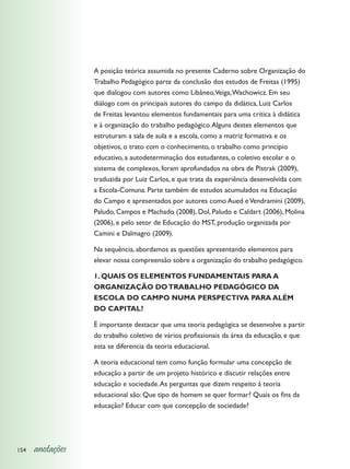 A posição teórica assumida no presente Caderno sobre Organização do
                  Trabalho Pedagógico parte da conclusão dos estudos de Freitas (1995)
                  que dialogou com autores como Libâneo,Veiga, Wachowicz. Em seu
                  diálogo com os principais autores do campo da didática, Luiz Carlos
                  de Freitas levantou elementos fundamentais para uma crítica à didática
                  e à organização do trabalho pedagógico. Alguns destes elementos que
                  estruturam a sala de aula e a escola, como a matriz formativa e os
                  objetivos, o trato com o conhecimento, o trabalho como princípio
                  educativo, a autodeterminação dos estudantes, o coletivo escolar e o
                  sistema de complexos, foram aprofundados na obra de Pistrak (2009),
                  traduzida por Luiz Carlos, e que trata da experiência desenvolvida com
                  a Escola-Comuna. Parte também de estudos acumulados na Educação
                  do Campo e apresentados por autores como Aued e Vendramini (2009),
                  Paludo, Campos e Machado (2008), Dol, Paludo e Caldart (2006), Molina
                  (2006), e pelo setor de Educação do MST, produção organizada por
                  Camini e Dalmagro (2009).

                  Na sequência, abordamos as questões apresentando elementos para
                  elevar nossa compreensão sobre a organização do trabalho pedagógico.

                  1. QUAIS OS ELEMENTOS FUNDAMENTAIS PARA A
                  ORGANIZAÇÃO DO TRABALHO PEDAGÓGICO DA
                  ESCOLA DO CAMPO NUMA PERSPECTIVA PARA ALÉM
                  DO CAPITAL?

                  É importante destacar que uma teoria pedagógica se desenvolve a partir
                  do trabalho coletivo de vários profissionais da área da educação, e que
                  esta se diferencia da teoria educacional.

                  A teoria educacional tem como função formular uma concepção de
                  educação a partir de um projeto histórico e discutir relações entre
                  educação e sociedade. As perguntas que dizem respeito à teoria
                  educacional são: Que tipo de homem se quer formar? Quais os fins da
                  educação? Educar com que concepção de sociedade?




154   anotações
 