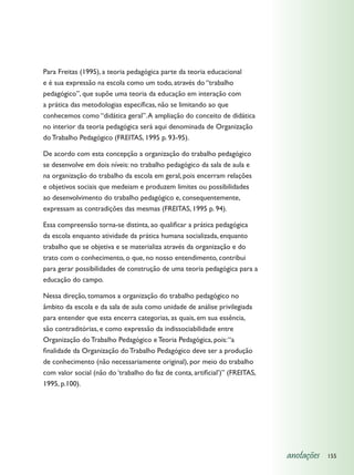 Para Freitas (1995), a teoria pedagógica parte da teoria educacional
e é sua expressão na escola como um todo, através do “trabalho
pedagógico”, que supõe uma teoria da educação em interação com
a prática das metodologias específicas, não se limitando ao que
conhecemos como “didática geral”. A ampliação do conceito de didática
no interior da teoria pedagógica será aqui denominada de Organização
do Trabalho Pedagógico (FREITAS, 1995 p. 93-95).

De acordo com esta concepção a organização do trabalho pedagógico
se desenvolve em dois níveis: no trabalho pedagógico da sala de aula e
na organização do trabalho da escola em geral, pois encerram relações
e objetivos sociais que medeiam e produzem limites ou possibilidades
ao desenvolvimento do trabalho pedagógico e, consequentemente,
expressam as contradições das mesmas (FREITAS, 1995 p. 94).

Essa compreensão torna-se distinta, ao qualificar a prática pedagógica
da escola enquanto atividade da prática humana socializada, enquanto
trabalho que se objetiva e se materializa através da organização e do
trato com o conhecimento, o que, no nosso entendimento, contribui
para gerar possibilidades de construção de uma teoria pedagógica para a
educação do campo.

Nessa direção, tomamos a organização do trabalho pedagógico no
âmbito da escola e da sala de aula como unidade de análise privilegiada
para entender que esta encerra categorias, as quais, em sua essência,
são contraditórias, e como expressão da indissociabilidade entre
Organização do Trabalho Pedagógico e Teoria Pedagógica, pois: “a
finalidade da Organização do Trabalho Pedagógico deve ser a produção
de conhecimento (não necessariamente original), por meio do trabalho
com valor social (não do ‘trabalho do faz de conta, artificial’)” (FREITAS,
1995, p.100).




                                                                              anotações   155
 