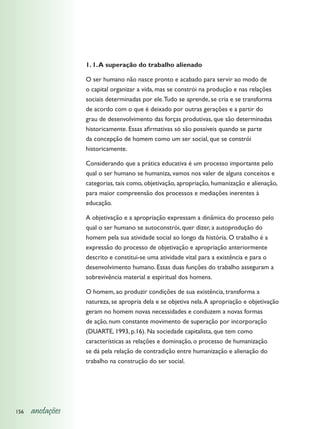 1. 1. A superação do trabalho alienado

                  O ser humano não nasce pronto e acabado para servir ao modo de
                  o capital organizar a vida, mas se constrói na produção e nas relações
                  sociais determinadas por ele. Tudo se aprende, se cria e se transforma
                  de acordo com o que é deixado por outras gerações e a partir do
                  grau de desenvolvimento das forças produtivas, que são determinadas
                  historicamente. Essas afirmativas só são possíveis quando se parte
                  da concepção de homem como um ser social, que se constrói
                  historicamente.

                  Considerando que a prática educativa é um processo importante pelo
                  qual o ser humano se humaniza, vamos nos valer de alguns conceitos e
                  categorias, tais como, objetivação, apropriação, humanização e alienação,
                  para maior compreensão dos processos e mediações inerentes à
                  educação.

                  A objetivação e a apropriação expressam a dinâmica do processo pelo
                  qual o ser humano se autoconstrói, quer dizer, a autoprodução do
                  homem pela sua atividade social ao longo da história. O trabalho é a
                  expressão do processo de objetivação e apropriação anteriormente
                  descrito e constitui-se uma atividade vital para a existência e para o
                  desenvolvimento humano. Essas duas funções do trabalho asseguram a
                  sobrevivência material e espiritual dos homens.

                  O homem, ao produzir condições de sua existência, transforma a
                  natureza, se apropria dela e se objetiva nela. A apropriação e objetivação
                  geram no homem novas necessidades e conduzem a novas formas
                  de ação, num constante movimento de superação por incorporação
                  (DUARTE, 1993, p.16). Na sociedade capitalista, que tem como
                  características as relações e dominação, o processo de humanização
                  se dá pela relação de contradição entre humanização e alienação do
                  trabalho na construção do ser social.




156   anotações
 