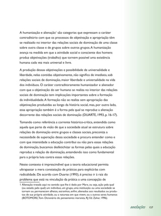 A humanização e alienação1 são categorias que expressam o caráter
contraditório com que os processos de objetivação e apropriação têm
se realizado no interior das relações sociais de dominação de uma classe
sobre outra classe e de grupos sobre outros grupos. A humanização
avança na medida em que a atividade social e consciente dos homens
produz objetivações (trabalho) que tornem possível uma existência
humana cada vez mais universal e livre.

A produção dessas objetivações e possibilidade de universalidade e
liberdade, nelas contidas objetivamente, não significa de imediato, sob
relações sociais de dominação, maior liberdade e universalidade na vida
dos indivíduos. O caráter contraditoramente humanizador e alienador
com que a objetivação do ser humano se realiza no interior das relações
sociais de dominação tem implicações importantes sobre a formação
da individualidade. A formação não se realiza sem apropriação das
objetivações produzidas ao longo da história social, mas, por outro lado,
essa apropriação também é a forma pela qual se reproduz a alienação
decorrente das relações sociais de dominação (DUARTE, 1993, p. 16-17).

Tomando como referência a corrente histórico-crítica, entendida como
aquela que parte da visão de que a sociedade atual se estrutura sobre
relações de dominação entre grupos e classes sociais, preconiza a
necessidade de superação dessa sociedade e procura entender como e
com que intensidade a educação contribui ou não para essas relações
de dominação, buscamos desfetichizar as formas pelas quais a educação
reproduz a relação de dominação, entendendo isso como fundamental
para a própria luta contra essas relações.

Neste contexto é imprescindível que a teoria educacional permita
ultrapassar a mera constatação de práticas para explicá-las com
radicalidade. De acordo com Duarte (1993), é preciso ir à raiz do
problema que está na vinculação da prática a uma concepção de
1	Alienação tratada aqui no sentido que lhe é dado por Marx, ou seja, ação pela qual
  (ou estado pelo qual) um indivíduo, um grupo, uma instituição ou uma sociedade se
  tornam ou permanecem alheios, estranhos, enfim, alienados aos resultados ou produ-
  tos de sua própria atividade, ou a natureza em que vivem, ou a outros seres humanos
  (BOTOMORE, Tom. Dicionário do pensamento marxista, RJ: Ed. Zahar, 1996).


                                                                                        anotações   157
 