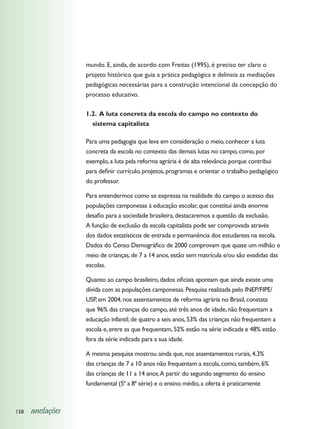 mundo. E, ainda, de acordo com Freitas (1995), é preciso ter claro o
                  projeto histórico que guia a prática pedagógica e delineia as mediações
                  pedagógicas necessárias para a construção intencional da concepção do
                  processo educativo.

                  1.2. A luta concreta da escola do campo no contexto do
                    sistema capitalista

                  Para uma pedagogia que leva em consideração o meio, conhecer a luta
                  concreta da escola no contexto das demais lutas no campo, como, por
                  exemplo, a luta pela reforma agrária é de alta relevância porque contribui
                  para definir currículo, projetos, programas e orientar o trabalho pedagógico
                  do professor.

                  Para entendermos como se expressa na realidade do campo o acesso das
                  populações camponesas à educação escolar, que constitui ainda enorme
                  desafio para a sociedade brasileira, destacaremos a questão da exclusão.
                  A função de exclusão da escola capitalista pode ser comprovada através
                  dos dados estatísticos de entrada e permanência dos estudantes na escola.
                  Dados do Censo Demográfico de 2000 comprovam que quase um milhão e
                  meio de crianças, de 7 a 14 anos, estão sem matrícula e/ou são evadidas das
                  escolas.

                  Quanto ao campo brasileiro, dados oficiais apontam que ainda existe uma
                  dívida com as populações camponesas. Pesquisa realizada pelo INEP/FIPE/
                  USP, em 2004, nos assentamentos de reforma agrária no Brasil, constata
                  que 96% das crianças do campo, até três anos de idade, não frequentam a
                  educação infantil; de quatro a seis anos, 53% das crianças não frequentam a
                  escola e, entre as que frequentam, 52% estão na série indicada e 48% estão
                  fora da série indicada para a sua idade.

                  A mesma pesquisa mostrou ainda que, nos assentamentos rurais, 4,3%
                  das crianças de 7 a 10 anos não frequentam a escola, como, também, 6%
                  das crianças de 11 a 14 anos. A partir do segundo segmento do ensino
                  fundamental (5ª a 8ª série) e o ensino médio, a oferta é praticamente



158   anotações
 