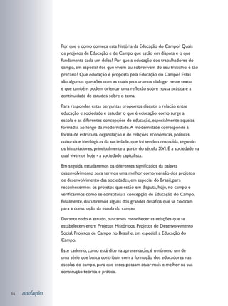 Por que e como começa esta história da Educação do Campo? Quais
                 os projetos de Educação e de Campo que estão em disputa e o que
                 fundamenta cada um deles? Por que a educação dos trabalhadores do
                 campo, em especial dos que vivem ou sobrevivem do seu trabalho, é tão
                 precária? Que educação é proposta pela Educação do Campo? Estas
                 são algumas questões com as quais procuramos dialogar neste texto
                 e que também podem orientar uma reflexão sobre nossa prática e a
                 continuidade de estudos sobre o tema.

                 Para responder estas perguntas propomos discutir a relação entre
                 educação e sociedade e estudar o que é educação; como surge a
                 escola e as diferentes concepções de educação, especialmente aquelas
                 formadas ao longo da modernidade. A modernidade corresponde à
                 forma de estrutura, organização e de relações econômicas, políticas,
                 culturais e ideológicas da sociedade, que foi sendo construída, segundo
                 os historiadores, principalmente a partir do século XVI. É a sociedade na
                 qual vivemos hoje - a sociedade capitalista.

                 Em seguida, estudaremos os diferentes significados da palavra
                 desenvolvimento para termos uma melhor compreensão dos projetos
                 de desenvolvimento das sociedades, em especial do Brasil, para
                 reconhecermos os projetos que estão em disputa, hoje, no campo e
                 verificarmos como se constituiu a concepção de Educação do Campo.
                 Finalmente, discutiremos alguns dos grandes desafios que se colocam
                 para a construção da escola do campo.

                 Durante todo o estudo, buscamos reconhecer as relações que se
                 estabelecem entre Projetos Históricos, Projetos de Desenvolvimento
                 Social, Projetos de Campo no Brasil e, em especial, a Educação do
                 Campo.

                 Este caderno, como está dito na apresentação, é o número um de
                 uma série que busca contribuir com a formação dos educadores nas
                 escolas do campo, para que esses possam atuar mais e melhor na sua
                 construção teórica e prática.



16   anotações
 