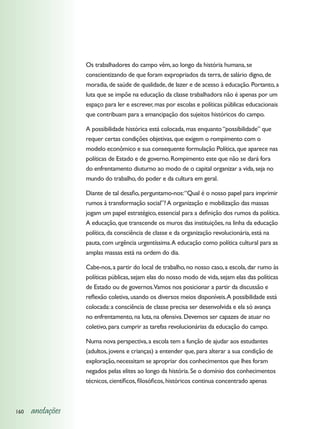 Os trabalhadores do campo vêm, ao longo da história humana, se
                  conscientizando de que foram expropriados da terra, de salário digno, de
                  moradia, de saúde de qualidade, de lazer e de acesso à educação. Portanto, a
                  luta que se impõe na educação da classe trabalhadora não é apenas por um
                  espaço para ler e escrever, mas por escolas e políticas públicas educacionais
                  que contribuam para a emancipação dos sujeitos históricos do campo.

                  A possibilidade histórica está colocada, mas enquanto “possibilidade” que
                  requer certas condições objetivas, que exigem o rompimento com o
                  modelo econômico e sua consequente formulação Política, que aparece nas
                  políticas de Estado e de governo. Rompimento este que não se dará fora
                  do enfrentamento diuturno ao modo de o capital organizar a vida, seja no
                  mundo do trabalho, do poder e da cultura em geral.

                  Diante de tal desafio, perguntamo-nos: “Qual é o nosso papel para imprimir
                  rumos à transformação social”? A organização e mobilização das massas
                  jogam um papel estratégico, essencial para a definição dos rumos da política.
                  A educação, que transcende os muros das instituições, na linha da educação
                  política, da consciência de classe e da organização revolucionária, está na
                  pauta, com urgência urgentíssima. A educação como política cultural para as
                  amplas massas está na ordem do dia.

                  Cabe-nos, a partir do local de trabalho, no nosso caso, a escola, dar rumo às
                  políticas públicas, sejam elas do nosso modo de vida, sejam elas das políticas
                  de Estado ou de governos.Vamos nos posicionar a partir da discussão e
                  reflexão coletiva, usando os diversos meios disponíveis. A possibilidade está
                  colocada: a consciência de classe precisa ser desenvolvida e ela só avança
                  no enfrentamento, na luta, na ofensiva. Devemos ser capazes de atuar no
                  coletivo, para cumprir as tarefas revolucionárias da educação do campo.

                  Numa nova perspectiva, a escola tem a função de ajudar aos estudantes
                  (adultos, jovens e crianças) a entender que, para alterar a sua condição de
                  exploração, necessitam se apropriar dos conhecimentos que lhes foram
                  negados pelas elites ao longo da história. Se o domínio dos conhecimentos
                  técnicos, científicos, filosóficos, históricos continua concentrado apenas



160   anotações
 