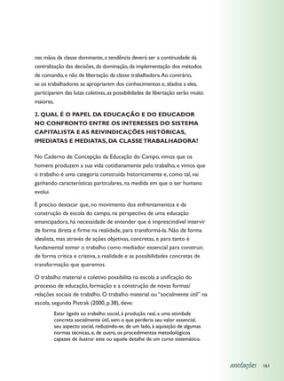 nas mãos da classe dominante, a tendência deverá ser a continuidade da
centralização das decisões, da dominação, da implementação dos métodos
de comando, e não de libertação da classe trabalhadora. Ao contrário,
se os trabalhadores se apropriarem dos conhecimentos e, aliados a eles,
participarem das lutas coletivas, as possibilidades de libertação serão muito
maiores.

2. QUAL É O PAPEL DA EDUCAÇÃO E DO EDUCADOR
NO CONFRONTO ENTRE OS INTERESSES DO SISTEMA
CAPITALISTA E AS REIVINDICAÇÕES HISTÓRICAS,
IMEDIATAS E MEDIATAS, DA CLASSE TRABALHADORA?

No Caderno de Concepção da Educação do Campo, vimos que os
homens produzem a sua vida cotidianamente pelo trabalho, e vimos que
o trabalho é uma categoria construída historicamente e, como tal, vai
ganhando características particulares, na medida em que o ser humano
evolui.

É preciso destacar que, no movimento dos enfrentamentos e da
construção da escola do campo, na perspectiva de uma educação
emancipadora, há necessidade de entender que é imprescindível intervir
de forma direta e firme na realidade, para transformá-la. Não de forma
idealista, mas através de ações objetivas, concretas, e para tanto é
fundamental tomar o trabalho como mediador essencial para construir,
de forma crítica e criativa, a realidade e as possibilidades concretas de
transformação que queremos.

O trabalho material e coletivo possibilita na escola a unificação do
processo de educação, formação e a construção de novas formas/
relações sociais de trabalho. O trabalho material ou “socialmente útil” na
escola, segundo Pistrak (2000, p.38), deve:
        Estar ligado ao trabalho social, à produção real, a uma atividade
        concreta socialmente útil, sem o que perderia seu valor essencial,
        seu aspecto social, reduzindo-se, de um lado, à aquisição de algumas
        normas técnicas, e, de outro, os procedimentos metodológicos
        capazes de ilustrar este ou aquele detalhe de um curso sistemático.



                                                                                anotações   161
 