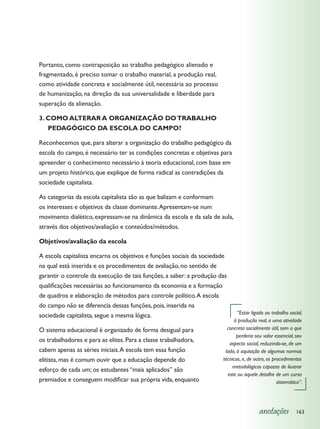 Portanto, como contraposição ao trabalho pedagógico alienado e
fragmentado, é preciso tomar o trabalho material, a produção real,
como atividade concreta e socialmente útil, necessária ao processo
de humanização, na direção da sua universalidade e liberdade para
superação da alienação.

3. COMO ALTERAR A ORGANIZAÇÃO DO TRABALHO
   PEDAGÓGICO DA ESCOLA DO CAMPO?

Reconhecemos que, para alterar a organização do trabalho pedagógico da
escola do campo, é necessário ter as condições concretas e objetivas para
apreender o conhecimento necessário à teoria educacional, com base em
um projeto histórico, que explique de forma radical as contradições da
sociedade capitalista.

As categorias da escola capitalista são as que balizam e conformam
os interesses e objetivos da classe dominante. Apresentam-se num
movimento dialético, expressam-se na dinâmica da escola e da sala de aula,
através dos objetivos/avaliação e conteúdos/métodos.

Objetivos/avaliação da escola

A escola capitalista encarna os objetivos e funções sociais da sociedade
na qual está inserida e os procedimentos de avaliação, no sentido de
garantir o controle da execução de tais funções, a saber: a produção das
qualificações necessárias ao funcionamento da economia e a formação
de quadros e elaboração de métodos para controle político. A escola
do campo não se diferencia dessas funções, pois, inserida na
                                                                             “Estar ligado ao trabalho social,
sociedade capitalista, segue a mesma lógica.
                                                                           à produção real, a uma atividade
O sistema educacional é organizado de forma desigual para               concreta socialmente útil, sem o que
                                                                             perderia seu valor essencial, seu
os trabalhadores e para as elites. Para a classe trabalhadora,
                                                                         aspecto social, reduzindo-se, de um
cabem apenas as séries iniciais. A escola tem essa função              lado, à aquisição de algumas normas
elitista, mas é comum ouvir que a educação depende do                 técnicas, e, de outro, os procedimentos
                                                                          metodológicos capazes de ilustrar
esforço de cada um; os estudantes “mais aplicados” são
                                                                        este ou aquele detalhe de um curso
premiados e conseguem modificar sua própria vida, enquanto                                        sistemático”.




                                                                                        anotações          163
 