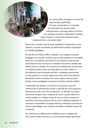 aos outros cabem empregos, na maioria das
                                                                               vezes, de baixa qualificação.
                                                                               O acesso, a permanência e a conclusão
                                                                             da escolaridade não são para todos
      At
                                                                           indistintamente: a educação pública é mínima e
         ivid
             ade
                 curr
                     icular                                  o          com condições precárias, a seletividade é evidente
                            em comu                    Baian
                                    nidade - Recôncavo
                                                                  – basta comparar o número de crianças do ensino
                                                           fundamental com o do ensino médio.

                              Sendo assim, a função social da escola capitalista é incorporada aos seus
                              objetivos e práticas de avaliação, que determinam a própria organização
                              do trabalho pedagógico.

                              De acordo com Freitas (1995), a avaliação é uma categoria da prática
                              pedagógica que esconde a tarefa da qual a escola capitalista é encarregada:
                              selecionar os estudantes, eliminando-os ou mantendo-os dentro dela,
                              sendo determinante, mais do que a avaliação instrucional, a avaliação dos
                              hábitos, valores e disciplina. É no processo de avaliação que se expressam
                              as relações de poder dentro da escola, pelo seu caráter seletivo e
                              discriminatório, que hierarquiza, estimula a competição, selecionando
                              os mais capazes ou os menos capazes de acordo com certos tipos de
                              desempenho teórico ou prático. Os menos capazes terão, portanto,
                              funções menos privilegiadas no processo de divisão social do trabalho.

                              A elaboração dos objetivos se constitui num processo de grande
                              relevância para o planejamento escolar e execução dos seus programas.
                              Expressam-se tanto como “fins da educação”, na definição do projeto
                              educacional em geral, como “objetivos de ensino”, quando definem as
                              tarefas imediatas ou mediatas da sala de aula, ou, então, como gerais e
                              específicos. Em síntese, podemos afirmar que os objetivos expressam os
                              interesses e necessidades do projeto histórico, orientando o processo de
                              ensino e aprendizagem, seus métodos, conteúdos e avaliação, da qual não
                              se separam.

                              De certa forma, os objetivos são mediadores entre as relações dos
                              fins e meios da ação educativa e, no atual contexto escolar, apresentam


164   anotações
 