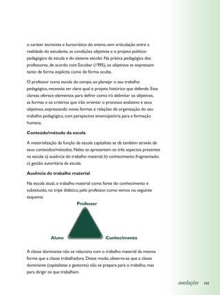 o caráter tecnicista e burocrático do ensino, sem articulação entre a
realidade do estudante, as condições objetivas e o projeto político-
pedagógico da escola e do sistema escolar. Na prática pedagógica dos
professores, de acordo com Escobar (1995), os objetivos se expressam
tanto de forma explícita como de forma oculta.

O professor numa escola do campo, ao planejar o seu trabalho
pedagógico, necessita ter claro qual o projeto histórico que defende. Essa
clareza oferece elementos para definir como irá delimitar os objetivos,
as formas e os critérios que irão orientar o processo avaliativo e seus
objetivos, expressando novas formas e relações de organização do seu
trabalho pedagógico, com perspectiva emancipatória para a formação
humana.

Conteúdo/método da escola

A materialização da função da escola capitalista se dá também através de
seus conteúdos/métodos. Neles se apresentam os três aspectos presentes
na escola: a) ausência do trabalho material; b) conhecimento fragmentado;
c) gestão autoritária da escola.

Ausência do trabalho material

Na escola atual, o trabalho material como fonte do conhecimento é
substituído, no tripé didático, pelo professor, como vemos no seguinte
esquema:




A classe dominante não se relaciona com o trabalho material da mesma
forma que a classe trabalhadora. Desse modo, observa-se que a classe
dominante (capitalistas e gestores) não se prepara para o trabalho, mas
para dirigir os que trabalham.

                                                                             anotações   165
 