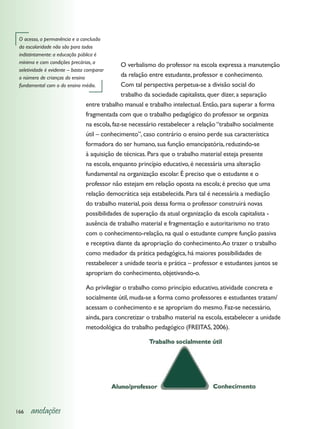 O acesso, a permanência e a conclusão
 da escolaridade não são para todos
 indistintamente: a educação pública é
 mínima e com condições precárias, a
                                               O verbalismo do professor na escola expressa a manutenção
 seletividade é evidente – basta comparar
 o número de crianças do ensino                da relação entre estudante, professor e conhecimento.
 fundamental com o do ensino médio.            Com tal perspectiva perpetua-se a divisão social do
                                               trabalho da sociedade capitalista, quer dizer, a separação
                                entre trabalho manual e trabalho intelectual. Então, para superar a forma
                                fragmentada com que o trabalho pedagógico do professor se organiza
                                na escola, faz-se necessário restabelecer a relação “trabalho socialmente
                                útil – conhecimento”, caso contrário o ensino perde sua característica
                                formadora do ser humano, sua função emancipatória, reduzindo-se
                                à aquisição de técnicas. Para que o trabalho material esteja presente
                                na escola, enquanto princípio educativo, é necessária uma alteração
                                fundamental na organização escolar. É preciso que o estudante e o
                                professor não estejam em relação oposta na escola; é preciso que uma
                                relação democrática seja estabelecida. Para tal é necessária a mediação
                                do trabalho material, pois dessa forma o professor construirá novas
                                possibilidades de superação da atual organização da escola capitalista -
                                ausência de trabalho material e fragmentação e autoritarismo no trato
                                com o conhecimento-relação, na qual o estudante cumpre função passiva
                                e receptiva diante da apropriação do conhecimento. Ao trazer o trabalho
                                como mediador da prática pedagógica, há maiores possibilidades de
                                restabelecer a unidade teoria e prática – professor e estudantes juntos se
                                apropriam do conhecimento, objetivando-o.

                                Ao privilegiar o trabalho como princípio educativo, atividade concreta e
                                socialmente útil, muda-se a forma como professores e estudantes tratam/
                                acessam o conhecimento e se apropriam do mesmo. Faz-se necessário,
                                ainda, para concretizar o trabalho material na escola, estabelecer a unidade
                                metodológica do trabalho pedagógico (FREITAS, 2006).




166   anotações
 