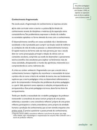 Na prática pedagógica
                                                                                       dos professores, de acordo
                                                                                         com Escobar (1995), os
                                                                                          objetivos se expressam
                                                                                         tanto de forma explícita
                                                                                           como de forma oculta.
Conhecimento fragmentado

Na escola atual, a fragmentação do conhecimento se expressa através:

a) da cisão curricular entre a teoria e a prática, b) da divisão do
conhecimento através de disciplinas e matérias, c) da separação entre
conteúdo/forma. Tais problemáticas expressam a divisão do trabalho
na sociedade capitalista e a forma alienada do trato com o conhecimento.

O desenvolvimento científico em nossa sociedade não é devidamente
socializado e não é produzido para cumprir sua função social de melhorar
as condições de vida de todas as pessoas e o desenvolvimento humano.
O capital mostra-se de forma cada vez mais perversa, por isso a escola
deve ter como preocupação principal a relação da ciência com os
conteúdos escolares, cumprindo sua tarefa de desenvolver o pensamento
teórico-científico dos estudantes para explicar os fenômenos reais de
nossa sociedade, ultrapassando o mundo das aparências, mostrando-os e
compreendendo-os como realmente são.

A crítica ao caráter unilateral e fragmentado com que a escola trata o
conhecimento humano é legítima. Ao reconhecer a necessidade de tomar
a prática não só como critério de verdade da teoria, mas, seu fundamento,
supõe-se que a teoria pedagógica crítica se desenvolverá efetivamente a
partir da compreensão e limitações dos problemas da prática pedagógica
e, a partir dela, apontará novos aspectos e soluções, enriquecendo-se e
enriquecendo-a. Essa práxis pedagógica torna-se, desta forma, fonte de
enriquecimento.

Tendo por desafio a necessidade de o trabalho pedagógico do professor
transcender a consciência do senso comum, própria de uma prática
utilitarista, e ascender a uma consciência reflexiva3, própria de uma práxis
reflexiva, participativa e criativa, entendemos como próprio da atividade
humana a produção de conhecimento, que só tem sentido enquanto uma
prática social. É preciso questionar a posse privada do conhecimento,
3	Segundo Saviani (2002), consciência reflexiva é uma forma de pensar que exige
  radica¬lidade, rigor metodológico e resposta/ação de conjunto. Não confundir com a
  teoria do professor reflexivo.



                                                                                                anotações           167
 