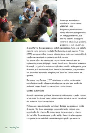 Atividade curricular em comunidade - Recôncavo Baiano




                                                                             interrogar sua origem e
                                                                             socializar o conhecimento
                                                                             (FREITAS, 1995).
                                                                             Propomos, portanto, tomar
                                                                             como referência as experiências
                                                                             da pedagogia socialista, que
                                                                             tem no trabalho a categoria
                                                                             central da educação, e apresenta
                                                                             proposições para a superação
                                   da atual forma de organização do trabalho pedagógico. Toma-se o trabalho
                                   material como elemento mediador fundamental, o qual, segundo Freitas
                                   (1995), tem potencial de impacto não apenas no trato com o conteúdo da
                                   escola, mas na própria organização geral da mesma.
                                   No que se refere ao trato com o conhecimento na escola, este se
                                   expressa na prática pedagógica da sala de aula sob a forma dos processos
                                   de seleção, organização e sistematização do conteúdo, ao longo dos graus
                                   de ensino, e da sistematização ou formação de conceitos, que permitem
                                   aos estudantes apreender a explicação e nexos do conhecimento em
                                   questão.

                                   De acordo com Escobar (1997), selecionar, organizar e sistematizar
                                   o conhecimento são três generalizações que caracterizam a ação do
                                   professor na sala de aula no trato com o conhecimento.

                                   Gestão autoritária

                                   A escola capitalista é gerida de forma autoritária, quando o poder centra-
                                   se nas mãos do diretor sobre todo o coletivo escolar, e, na sala de aula, de
                                   um professor sobre os estudantes.

                                   Professores e estudantes não participam de todo o processo de gestão
                                   da escola. Não é que a pedagogia conservadora não trate da auto-
                                   organização das crianças. Ela trata, mas de forma em que as crianças
                                   são excluídas do processo de gestão política da escola, adaptando-se
                                   à organização da sociedade capitalista. A participação que estamos



168    anotações
 